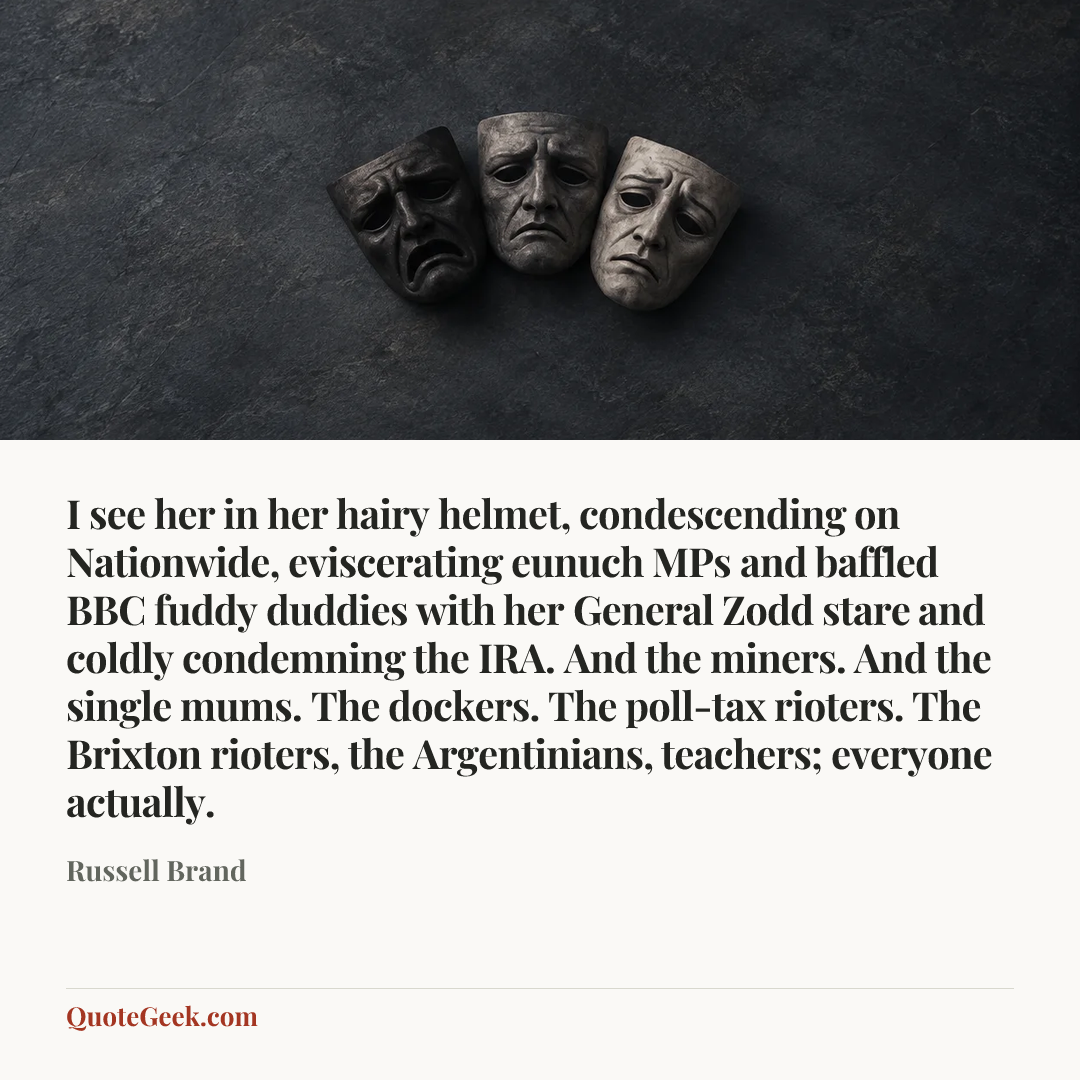 “I see her in her hairy helmet, condescending on Nationwide, eviscerating eunuch MPs and baffled BBC fuddy duddies with her General Zodd stare and coldly condemning the IRA. And the miners. And the single mums. The dockers. The poll-tax rioters. The Brixton rioters, the Argentinians, teachers; everyone actually.” — Russell Brand. Illustrated QuoteGeek card.