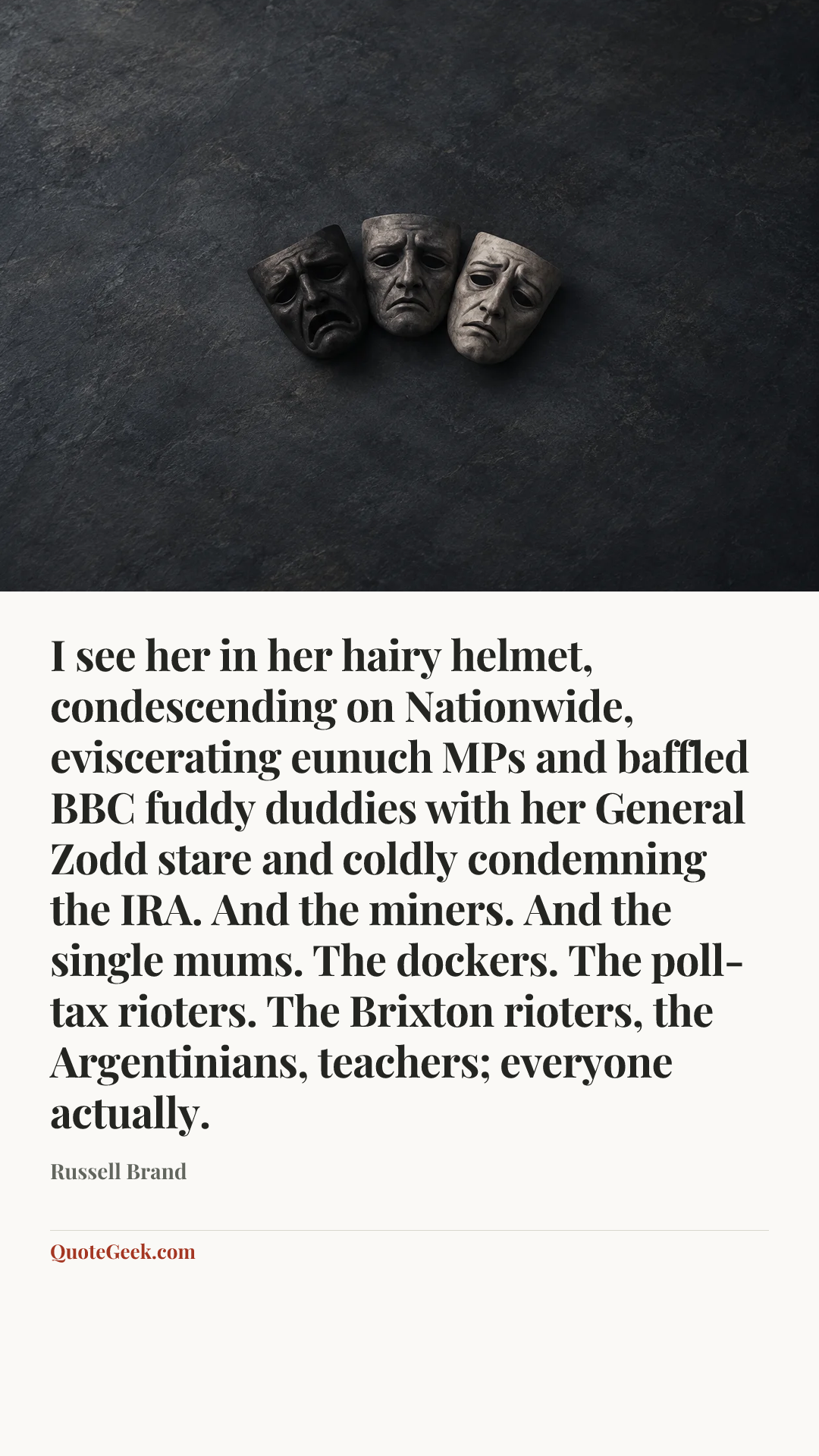 “I see her in her hairy helmet, condescending on Nationwide, eviscerating eunuch MPs and baffled BBC fuddy duddies with her General Zodd stare and coldly condemning the IRA. And the miners. And the single mums. The dockers. The poll-tax rioters. The Brixton rioters, the Argentinians, teachers; everyone actually.” — Russell Brand. Illustrated QuoteGeek card.