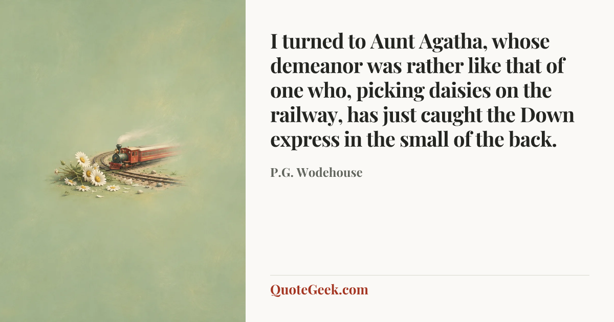 “I turned to Aunt Agatha, whose demeanor was rather like that of one who, picking daisies on the railway, has just caught the Down express in the small of the back.” — P.G. Wodehouse. Illustrated QuoteGeek card.