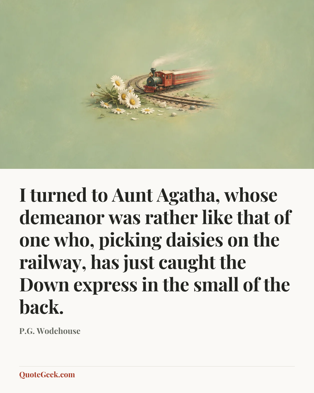 “I turned to Aunt Agatha, whose demeanor was rather like that of one who, picking daisies on the railway, has just caught the Down express in the small of the back.” — P.G. Wodehouse. Illustrated QuoteGeek card.