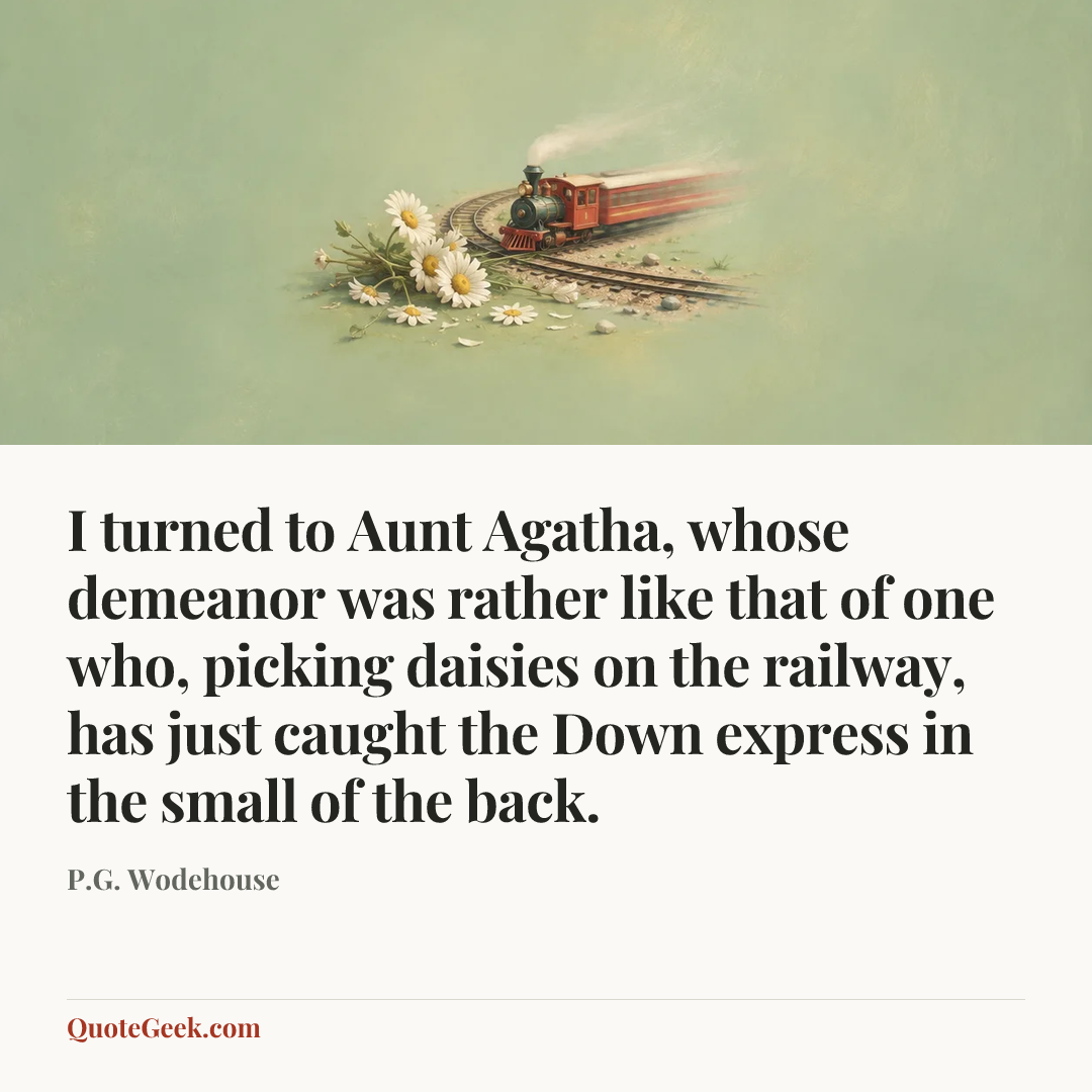 “I turned to Aunt Agatha, whose demeanor was rather like that of one who, picking daisies on the railway, has just caught the Down express in the small of the back.” — P.G. Wodehouse. Illustrated QuoteGeek card.