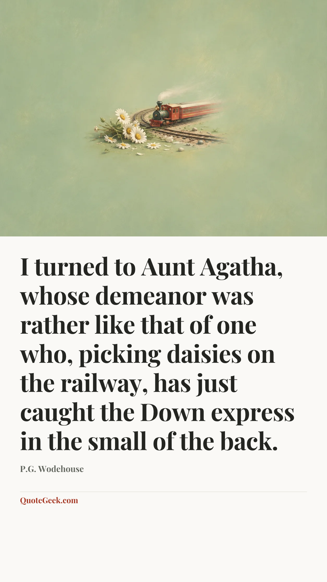 “I turned to Aunt Agatha, whose demeanor was rather like that of one who, picking daisies on the railway, has just caught the Down express in the small of the back.” — P.G. Wodehouse. Illustrated QuoteGeek card.