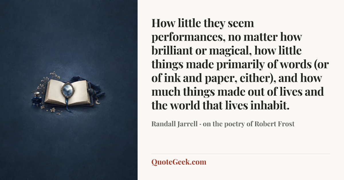 “How little they seem performances, no matter how brilliant or magical, how little things made primarily of words (or of ink and paper, either), and how much things made out of lives and the world that lives inhabit.” — Randall Jarrell · on the poetry of Robert Frost. Illustrated QuoteGeek card.