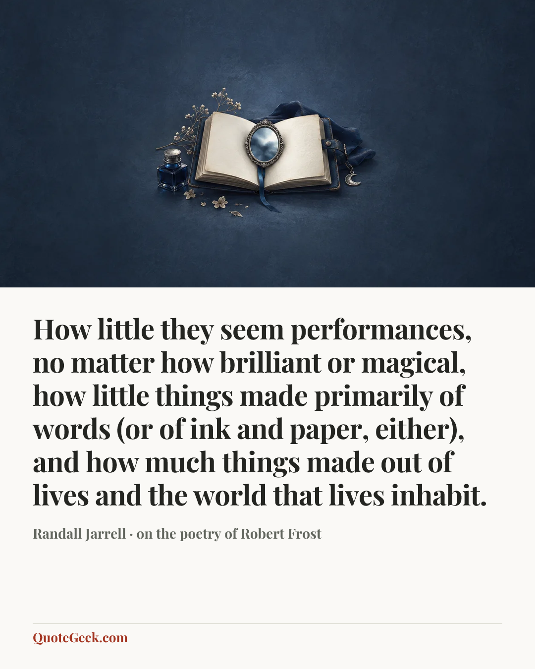 “How little they seem performances, no matter how brilliant or magical, how little things made primarily of words (or of ink and paper, either), and how much things made out of lives and the world that lives inhabit.” — Randall Jarrell · on the poetry of Robert Frost. Illustrated QuoteGeek card.