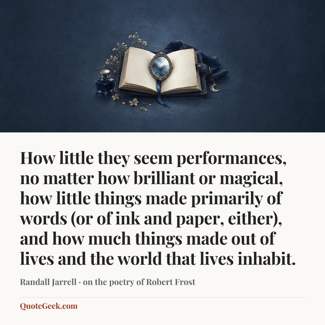 “How little they seem performances, no matter how brilliant or magical, how little things made primarily of words (or of ink and paper, either), and how much things made out of lives and the world that lives inhabit.” — Randall Jarrell · on the poetry of Robert Frost. Illustrated QuoteGeek card.