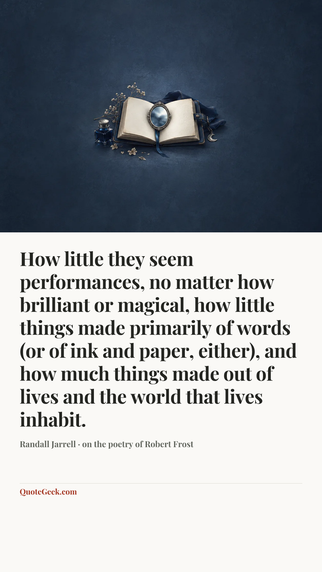 “How little they seem performances, no matter how brilliant or magical, how little things made primarily of words (or of ink and paper, either), and how much things made out of lives and the world that lives inhabit.” — Randall Jarrell · on the poetry of Robert Frost. Illustrated QuoteGeek card.