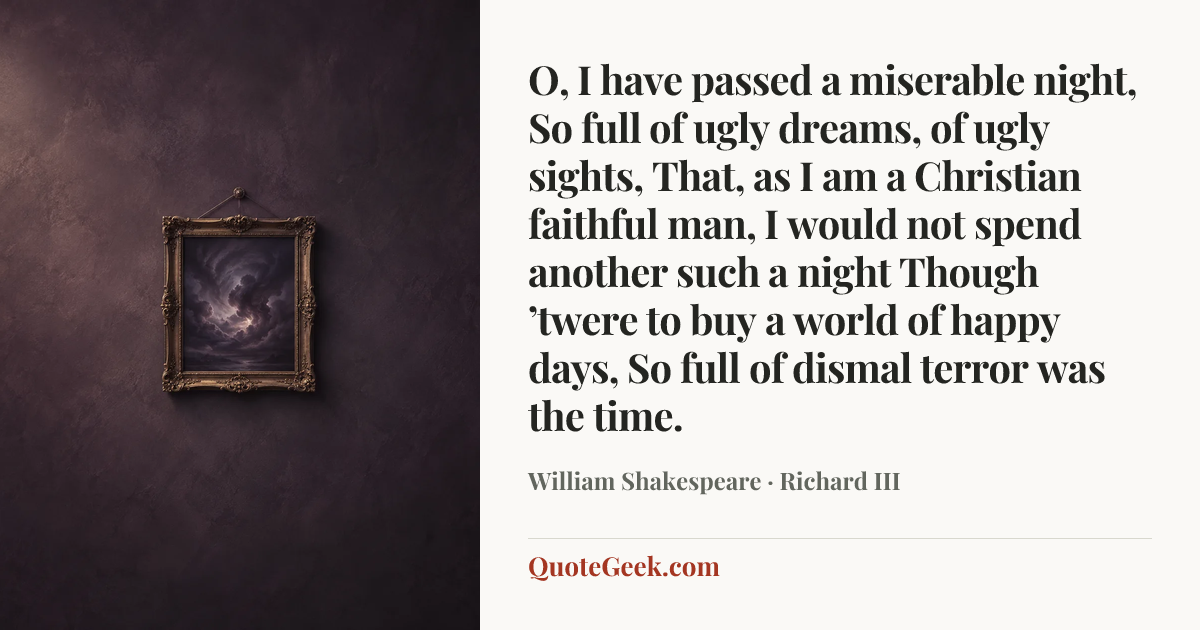 “O, I have passed a miserable night,
So full of ugly dreams, of ugly sights,
That, as I am a Christian faithful man,
I would not spend another such a night
Though ’twere to buy a world of happy days,
So full of dismal terror was the time.” — William Shakespeare · Richard III. Illustrated QuoteGeek card.