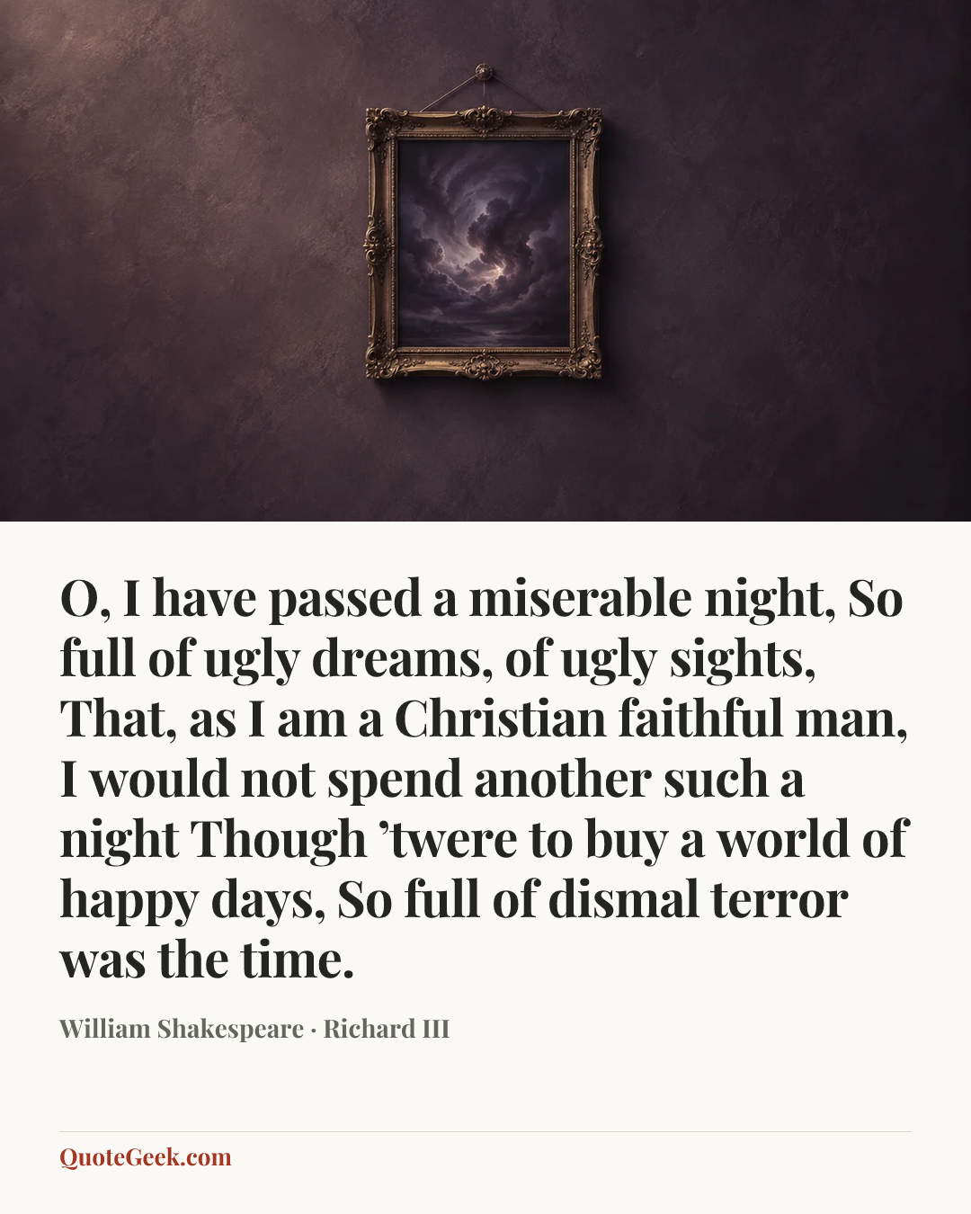 “O, I have passed a miserable night,
So full of ugly dreams, of ugly sights,
That, as I am a Christian faithful man,
I would not spend another such a night
Though ’twere to buy a world of happy days,
So full of dismal terror was the time.” — William Shakespeare · Richard III. Illustrated QuoteGeek card.