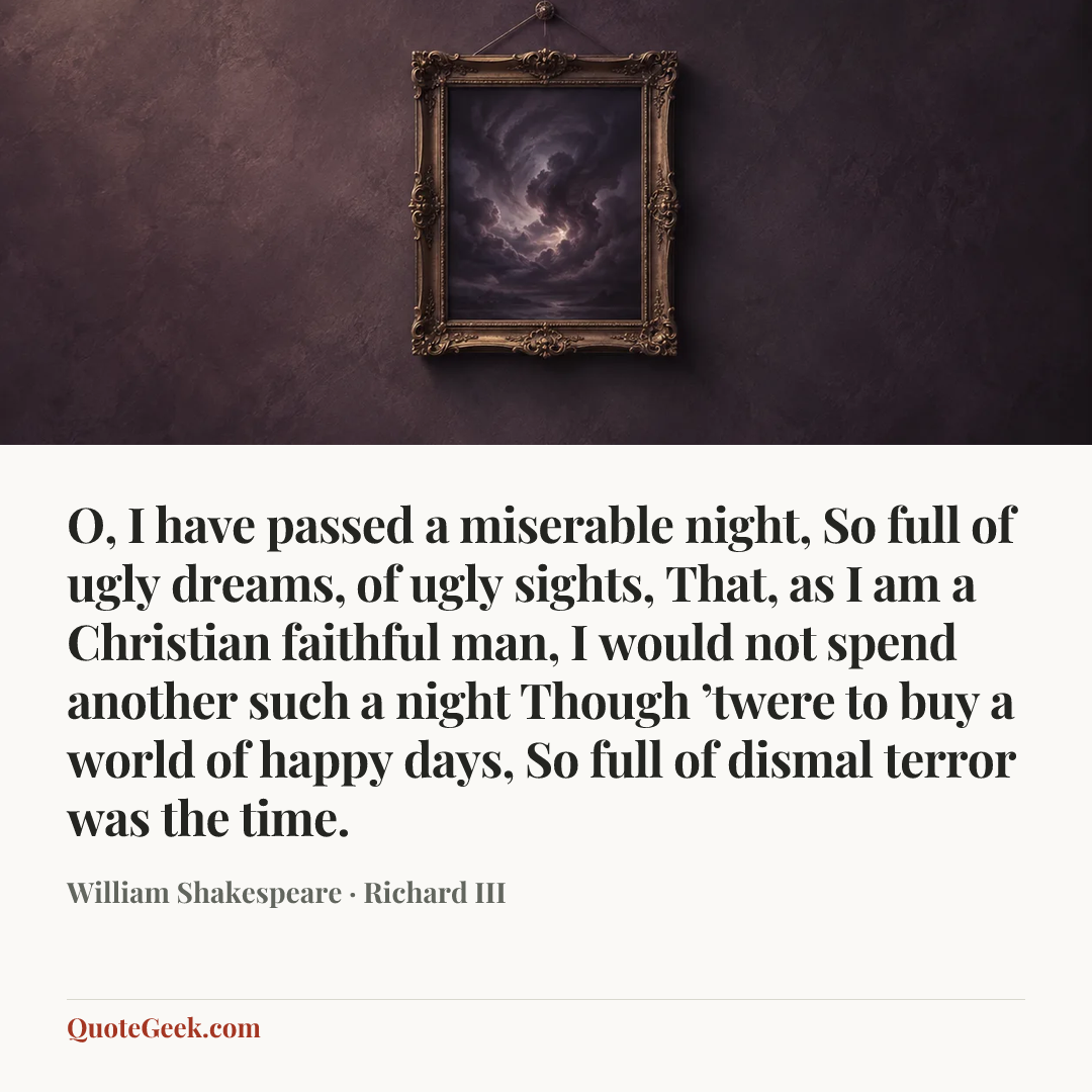 “O, I have passed a miserable night,
So full of ugly dreams, of ugly sights,
That, as I am a Christian faithful man,
I would not spend another such a night
Though ’twere to buy a world of happy days,
So full of dismal terror was the time.” — William Shakespeare · Richard III. Illustrated QuoteGeek card.