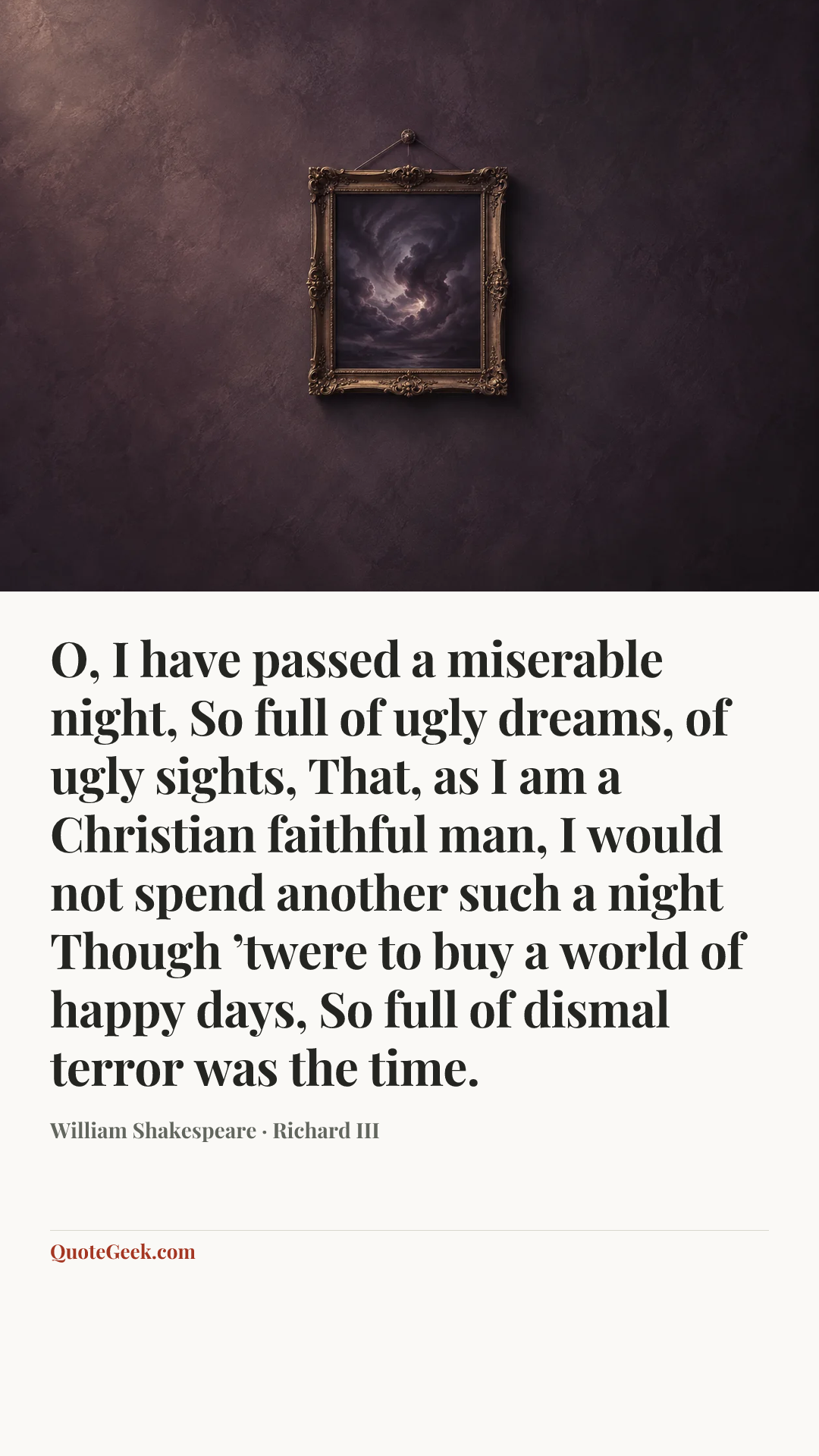 “O, I have passed a miserable night,
So full of ugly dreams, of ugly sights,
That, as I am a Christian faithful man,
I would not spend another such a night
Though ’twere to buy a world of happy days,
So full of dismal terror was the time.” — William Shakespeare · Richard III. Illustrated QuoteGeek card.
