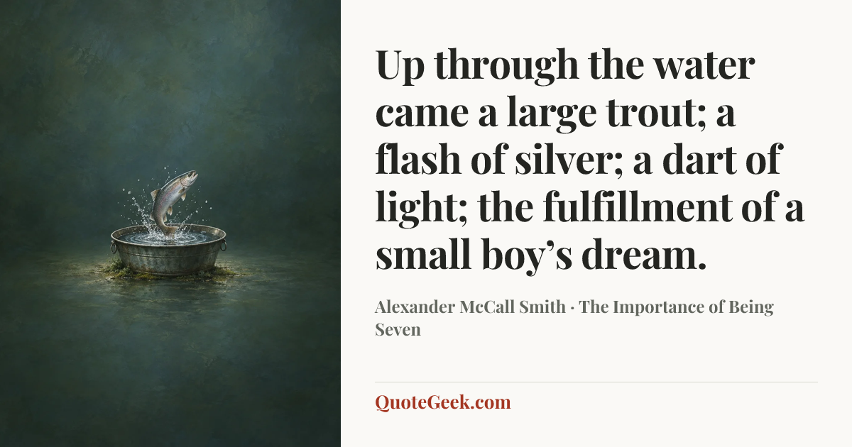 “Up through the water came a large trout; a flash of silver; a dart of light; the fulfillment of a small boy’s dream.” — Alexander McCall Smith · The Importance of Being Seven. Illustrated QuoteGeek card.