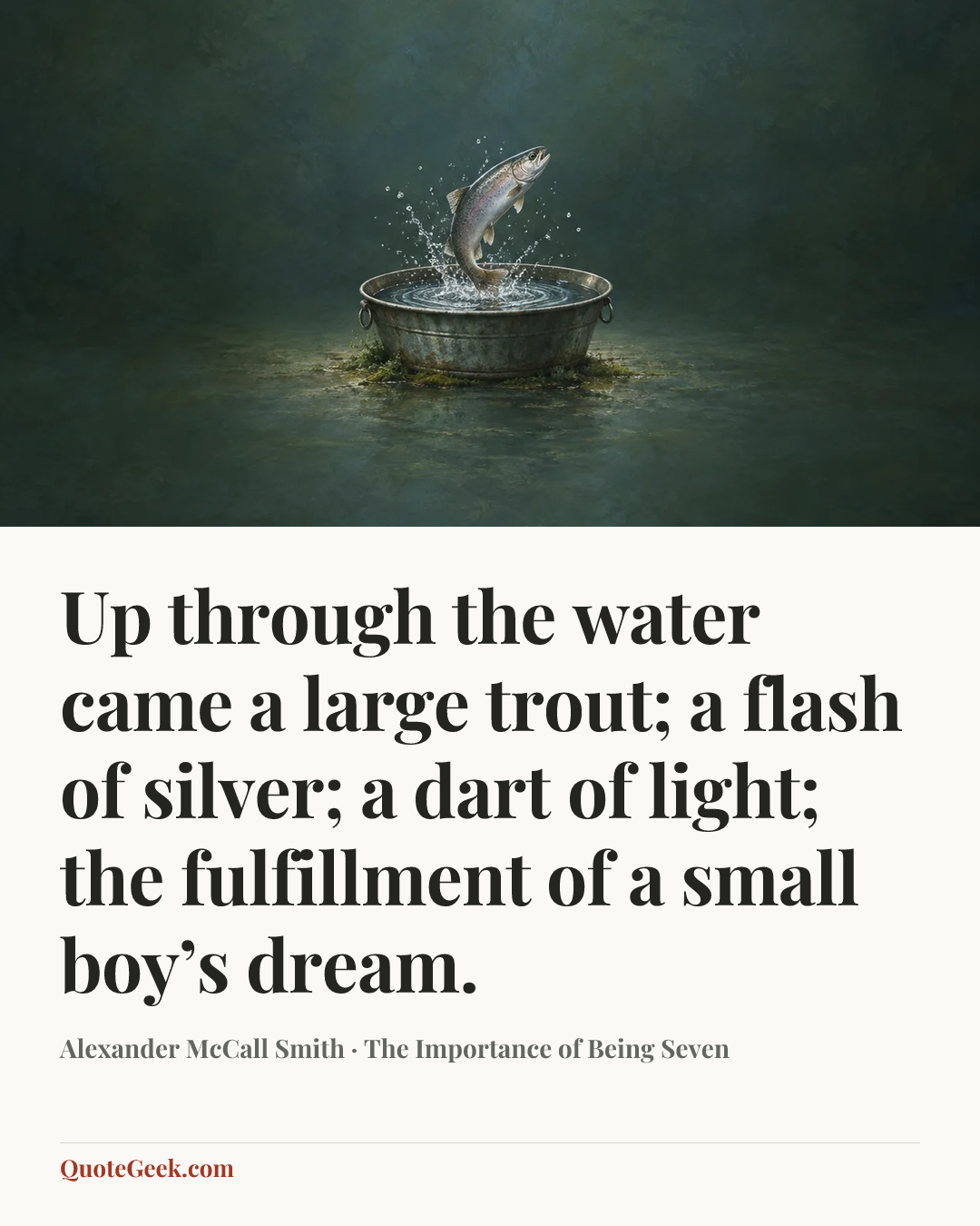 “Up through the water came a large trout; a flash of silver; a dart of light; the fulfillment of a small boy’s dream.” — Alexander McCall Smith · The Importance of Being Seven. Illustrated QuoteGeek card.