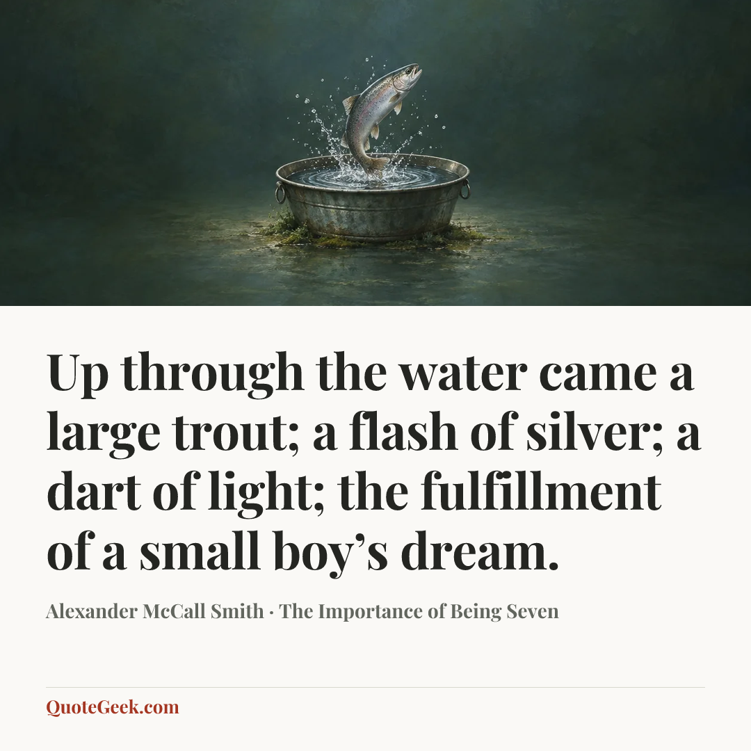 “Up through the water came a large trout; a flash of silver; a dart of light; the fulfillment of a small boy’s dream.” — Alexander McCall Smith · The Importance of Being Seven. Illustrated QuoteGeek card.
