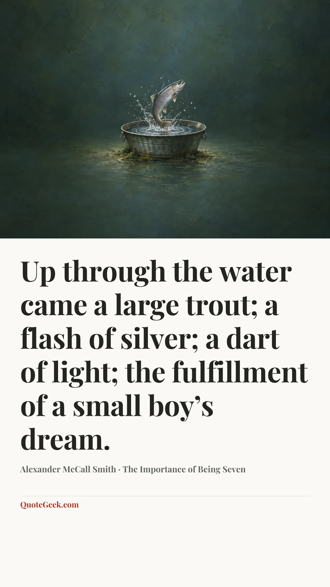 “Up through the water came a large trout; a flash of silver; a dart of light; the fulfillment of a small boy’s dream.” — Alexander McCall Smith · The Importance of Being Seven. Illustrated QuoteGeek card.