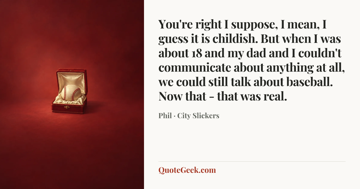 “You're right I suppose, I mean, I guess it is childish. But when I was about 18 and my dad and I couldn't communicate about anything at all, we could still talk about baseball. Now that - that was real.” — Phil · City Slickers. Illustrated QuoteGeek card.