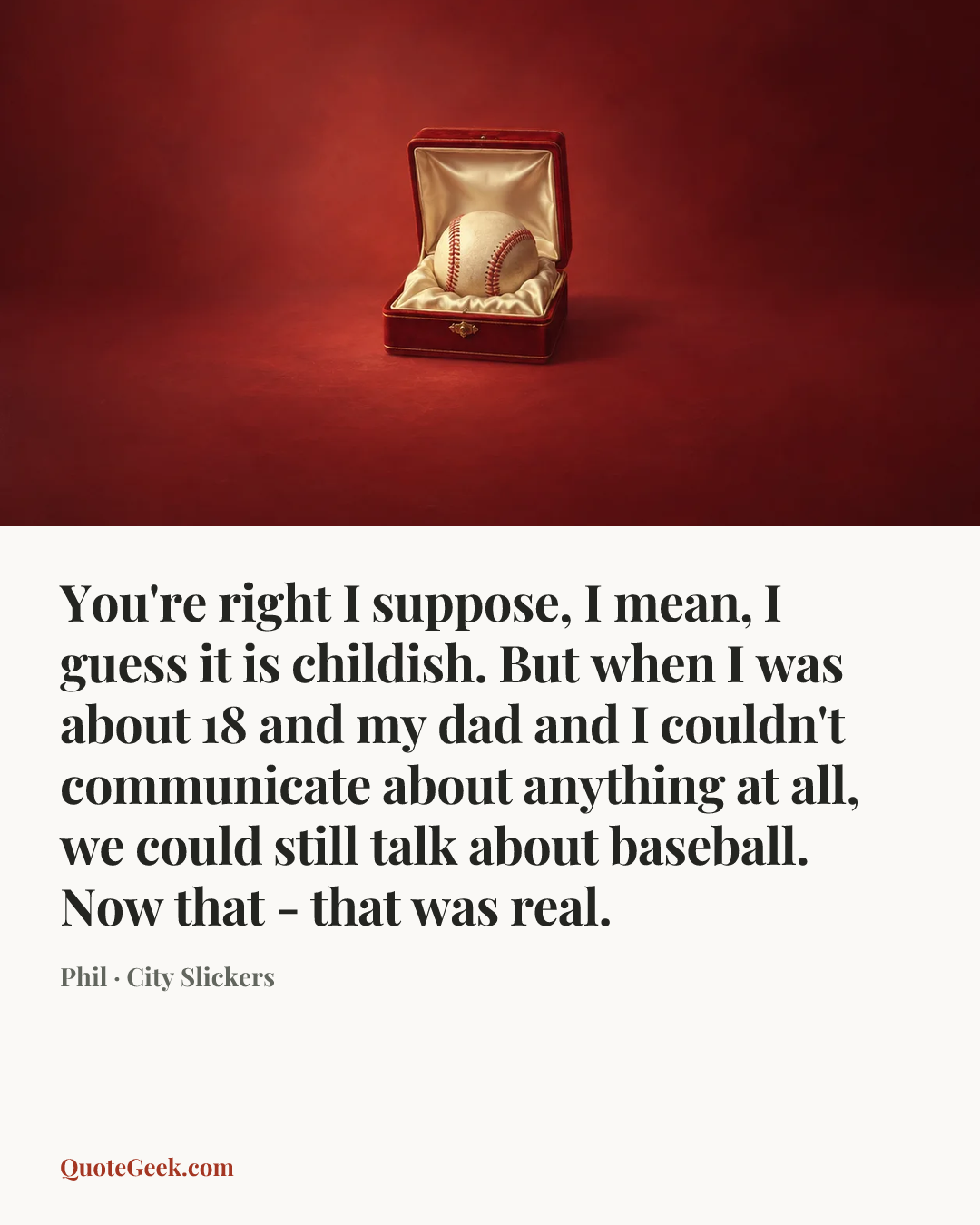 “You're right I suppose, I mean, I guess it is childish. But when I was about 18 and my dad and I couldn't communicate about anything at all, we could still talk about baseball. Now that - that was real.” — Phil · City Slickers. Illustrated QuoteGeek card.