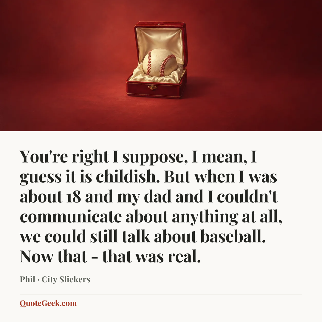 “You're right I suppose, I mean, I guess it is childish. But when I was about 18 and my dad and I couldn't communicate about anything at all, we could still talk about baseball. Now that - that was real.” — Phil · City Slickers. Illustrated QuoteGeek card.