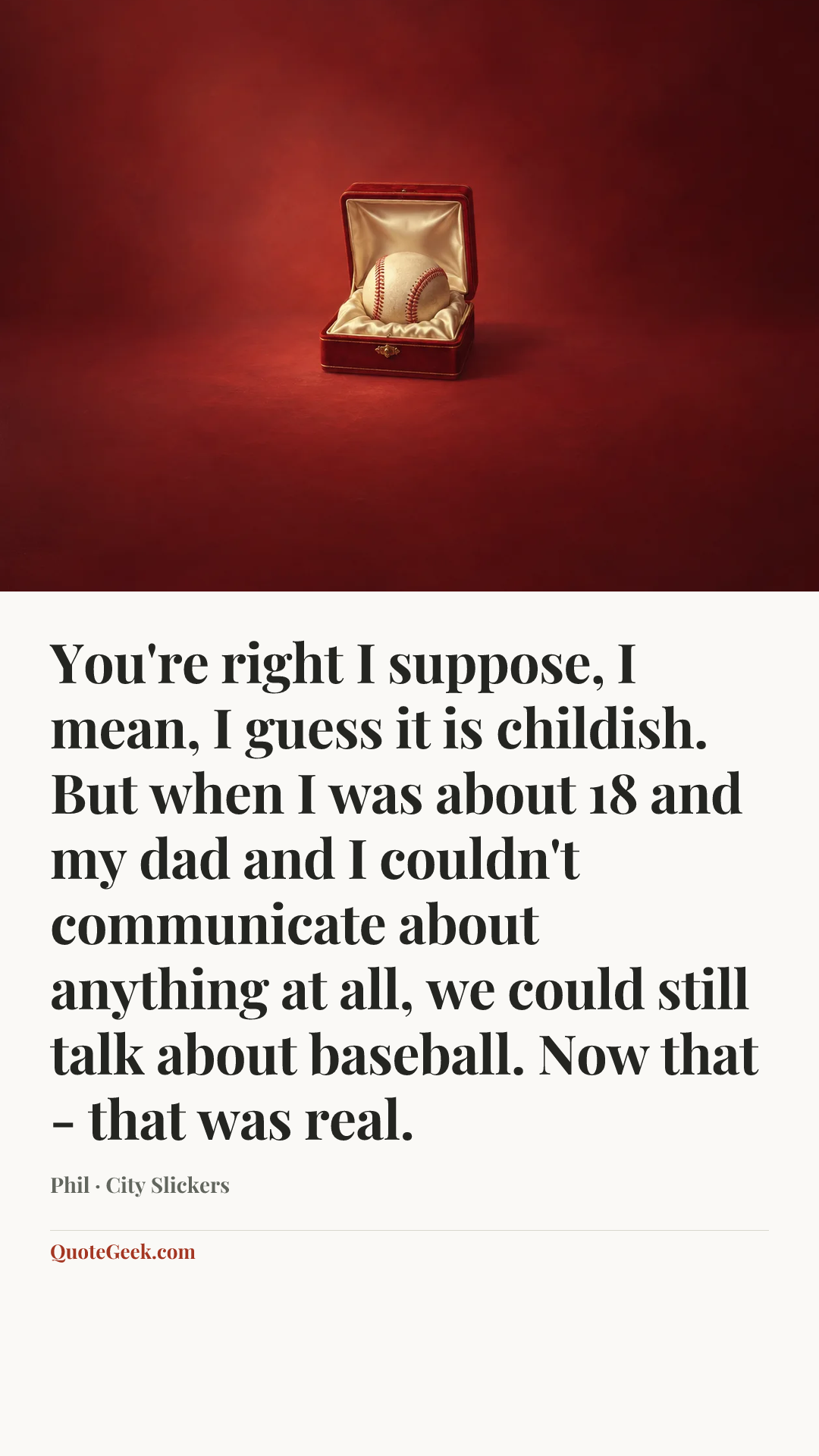 “You're right I suppose, I mean, I guess it is childish. But when I was about 18 and my dad and I couldn't communicate about anything at all, we could still talk about baseball. Now that - that was real.” — Phil · City Slickers. Illustrated QuoteGeek card.