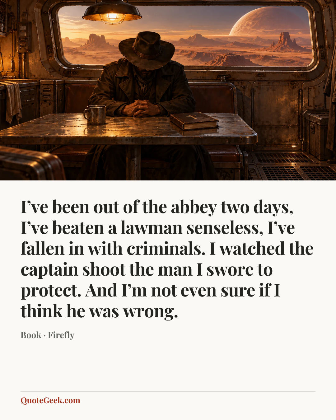 “I’ve been out of the abbey two days, I’ve beaten a lawman senseless, I’ve fallen in with criminals. I watched the captain shoot the man I swore to protect. And I’m not even sure if I think he was wrong.” — Book · Firefly. Illustrated QuoteGeek card.
