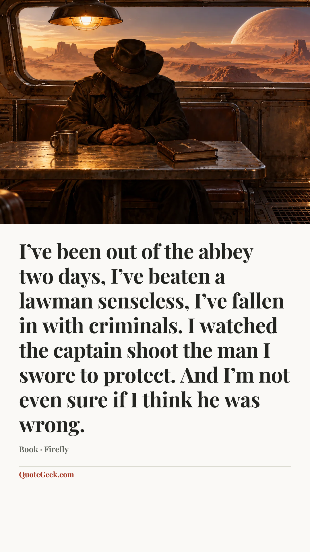 “I’ve been out of the abbey two days, I’ve beaten a lawman senseless, I’ve fallen in with criminals. I watched the captain shoot the man I swore to protect. And I’m not even sure if I think he was wrong.” — Book · Firefly. Illustrated QuoteGeek card.