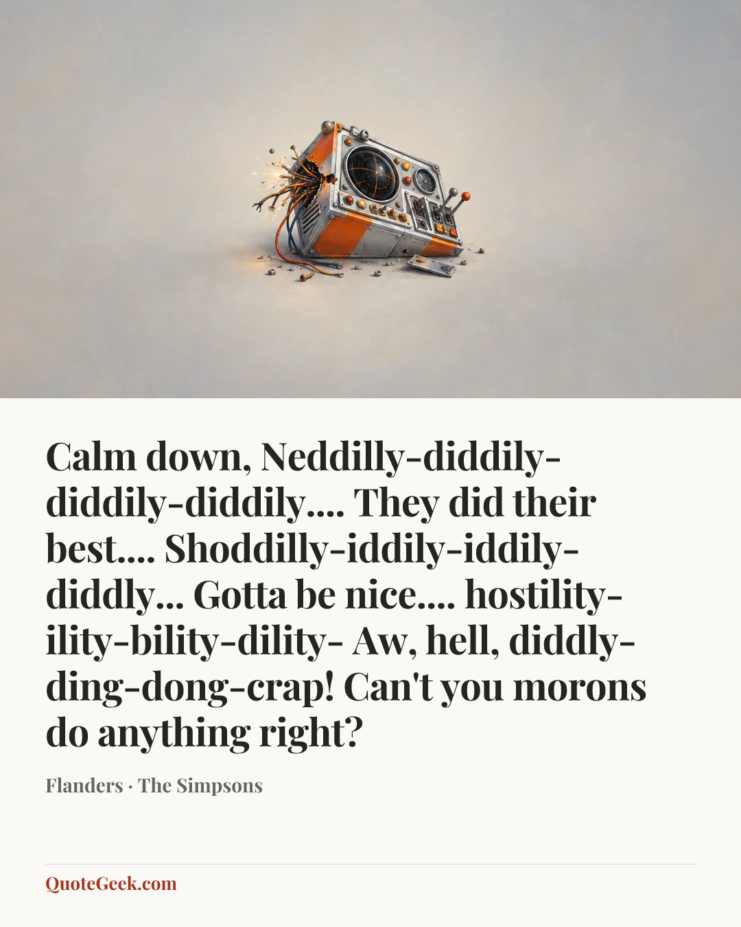 “Calm down, Neddilly-diddily-diddily-diddily.... They did their best.... Shoddilly-iddily-iddily-diddly... Gotta be nice.... hostility-ility-bility-dility- Aw, hell, diddly-ding-dong-crap! Can't you morons do anything right?” — Flanders · The Simpsons. Illustrated QuoteGeek card.