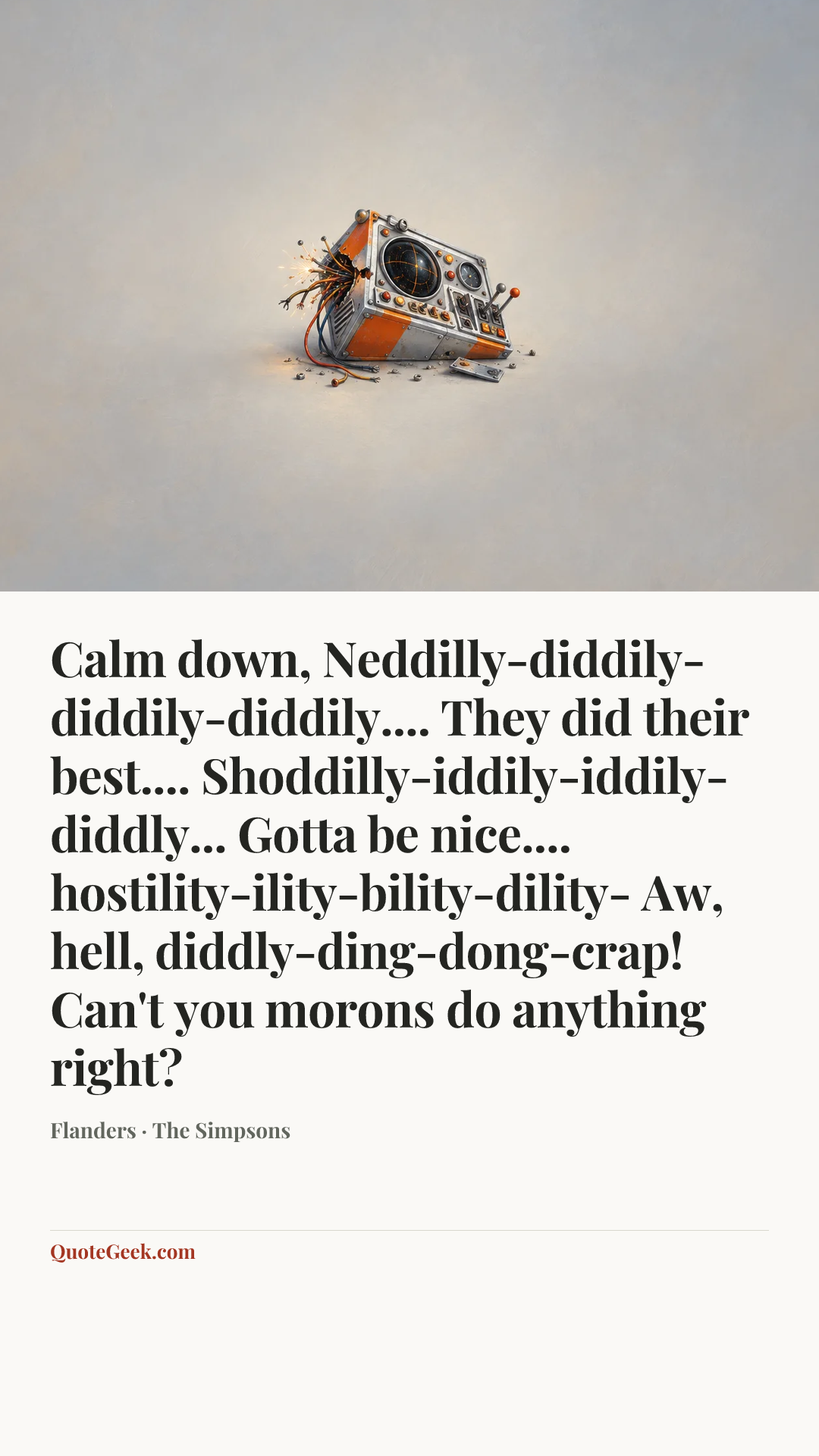 “Calm down, Neddilly-diddily-diddily-diddily.... They did their best.... Shoddilly-iddily-iddily-diddly... Gotta be nice.... hostility-ility-bility-dility- Aw, hell, diddly-ding-dong-crap! Can't you morons do anything right?” — Flanders · The Simpsons. Illustrated QuoteGeek card.