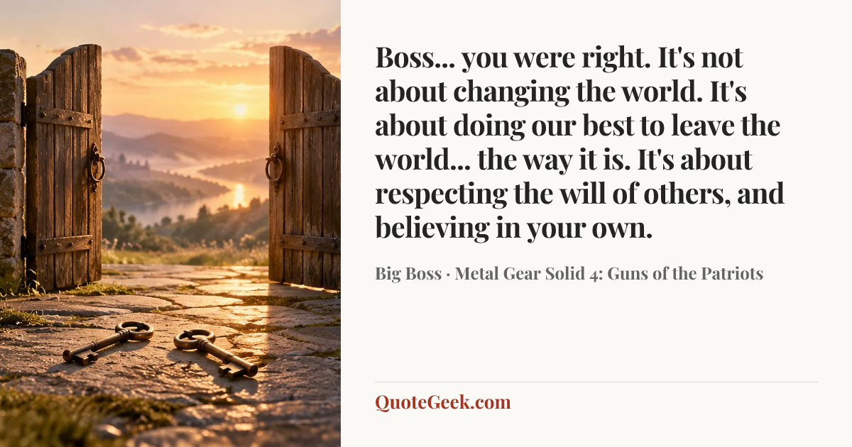 “Boss... you were right. It's not about changing the world. It's about doing our best to leave the world... the way it is. It's about respecting the will of others, and believing in your own.” — Big Boss · Metal Gear Solid 4: Guns of the Patriots. Illustrated QuoteGeek card.
