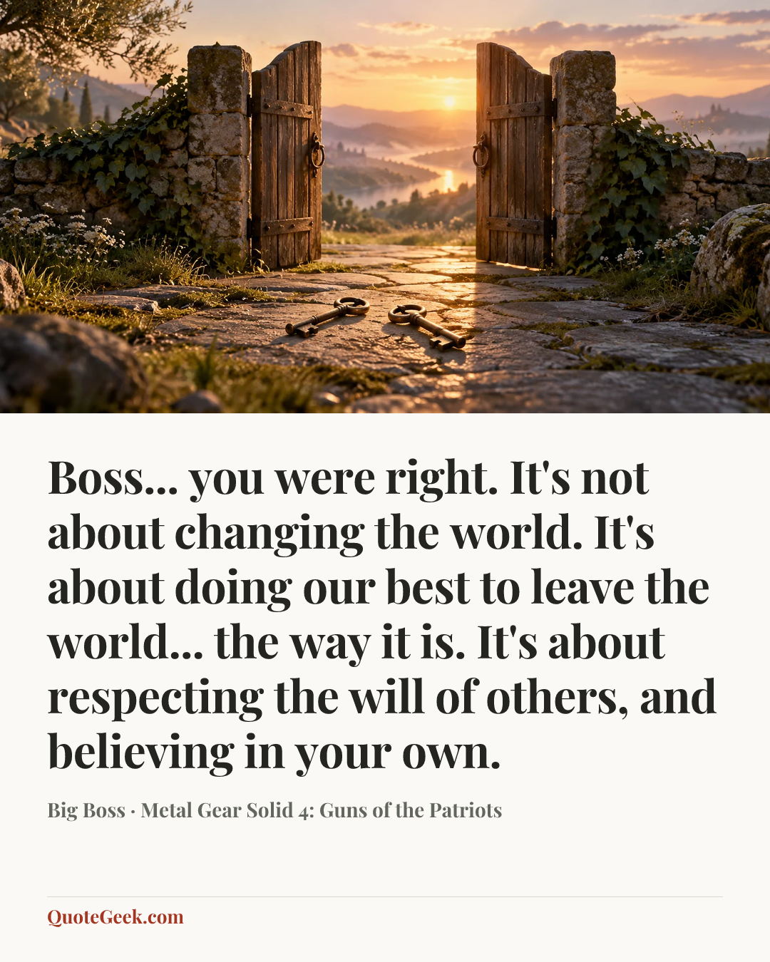 “Boss... you were right. It's not about changing the world. It's about doing our best to leave the world... the way it is. It's about respecting the will of others, and believing in your own.” — Big Boss · Metal Gear Solid 4: Guns of the Patriots. Illustrated QuoteGeek card.