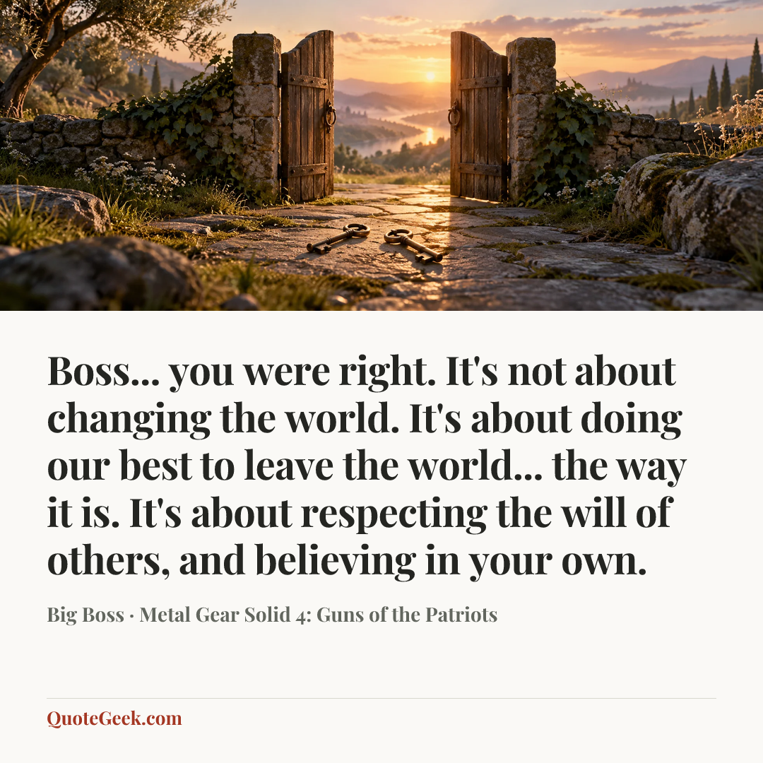 “Boss... you were right. It's not about changing the world. It's about doing our best to leave the world... the way it is. It's about respecting the will of others, and believing in your own.” — Big Boss · Metal Gear Solid 4: Guns of the Patriots. Illustrated QuoteGeek card.