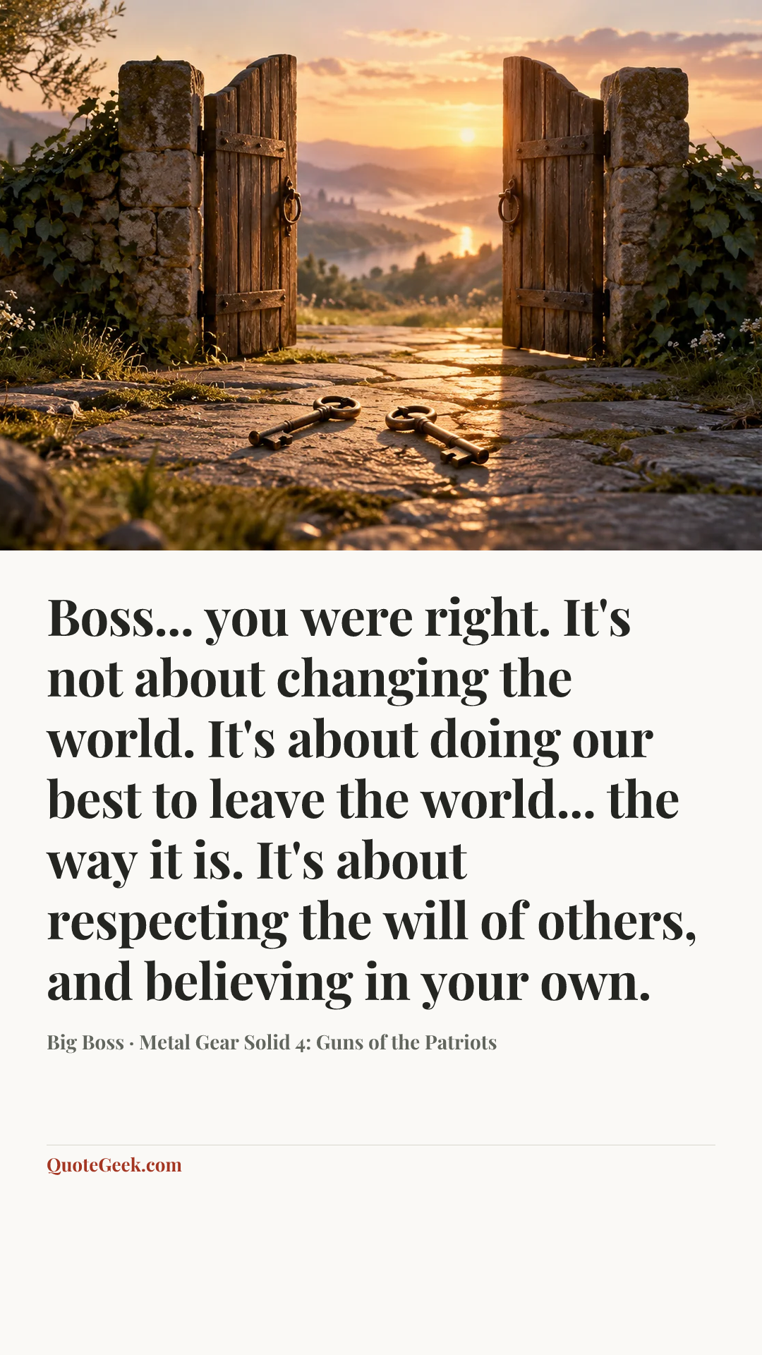 “Boss... you were right. It's not about changing the world. It's about doing our best to leave the world... the way it is. It's about respecting the will of others, and believing in your own.” — Big Boss · Metal Gear Solid 4: Guns of the Patriots. Illustrated QuoteGeek card.