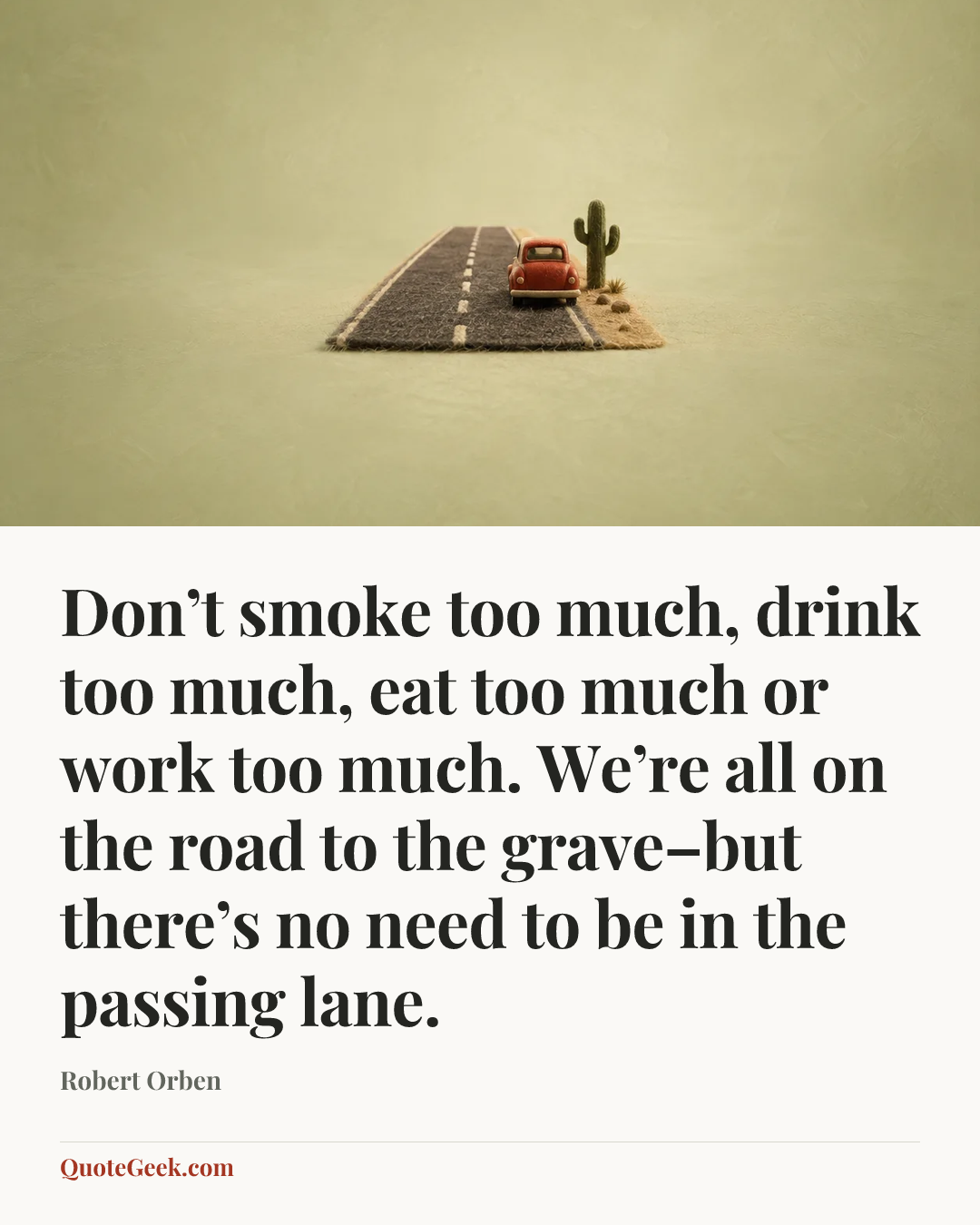 “Don’t smoke too much, drink too much, eat too much or work too much. We’re all on the road to the grave–but there’s no need to be in the passing lane.” — Robert Orben. Illustrated QuoteGeek card.