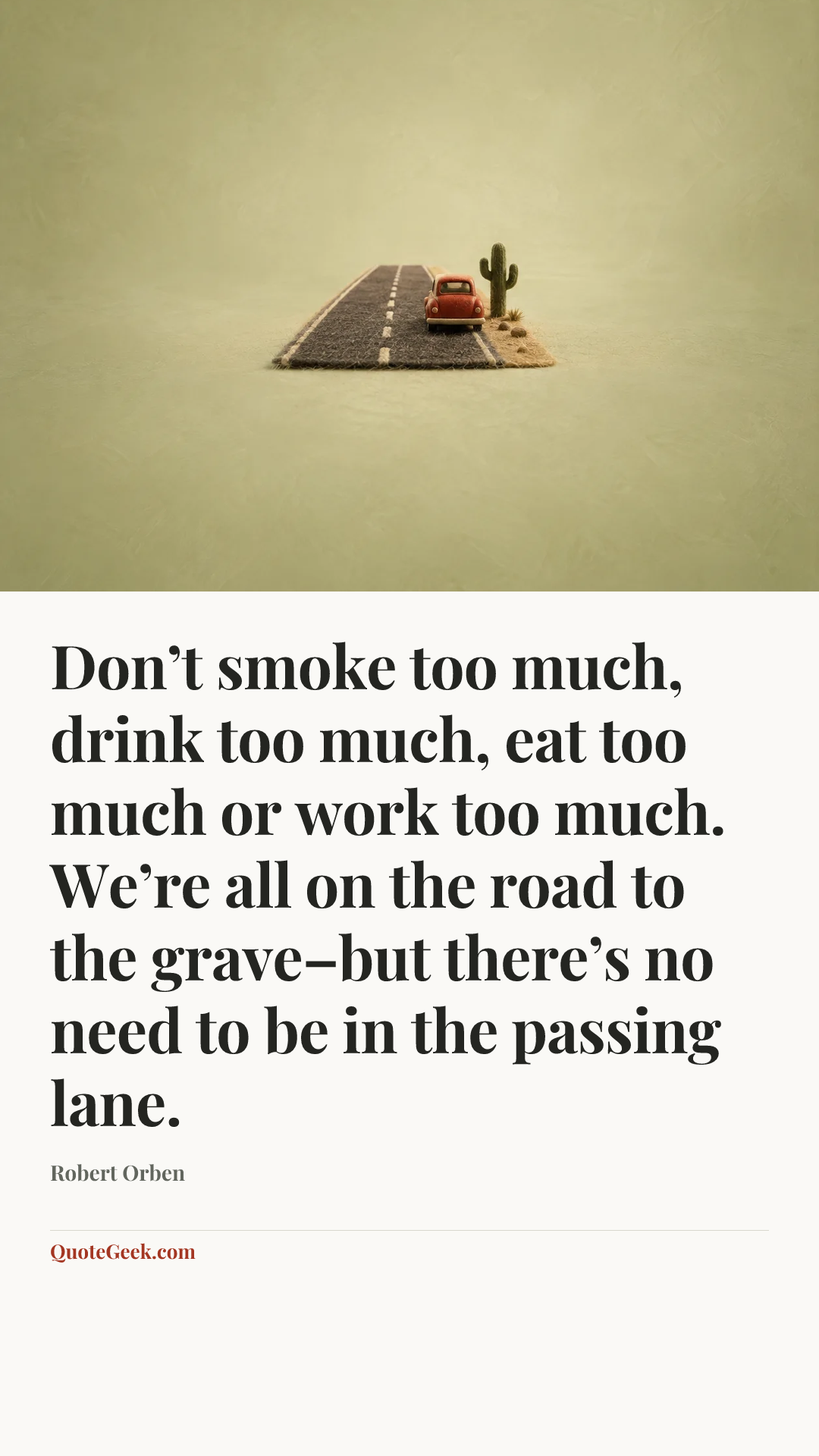 “Don’t smoke too much, drink too much, eat too much or work too much. We’re all on the road to the grave–but there’s no need to be in the passing lane.” — Robert Orben. Illustrated QuoteGeek card.