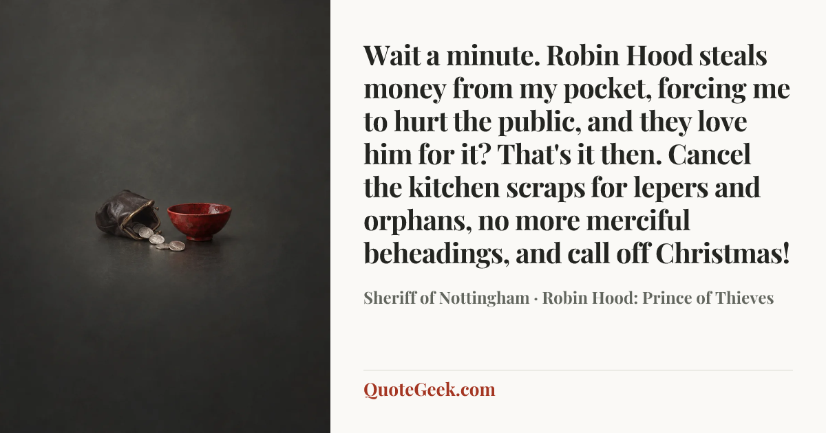 “Wait a minute. Robin Hood steals money from my pocket, forcing me to hurt the public, and they love him for it? That's it then. Cancel the kitchen scraps for lepers and orphans, no more merciful beheadings, and call off Christmas!” — Sheriff of Nottingham · Robin Hood: Prince of Thieves. Illustrated QuoteGeek card.