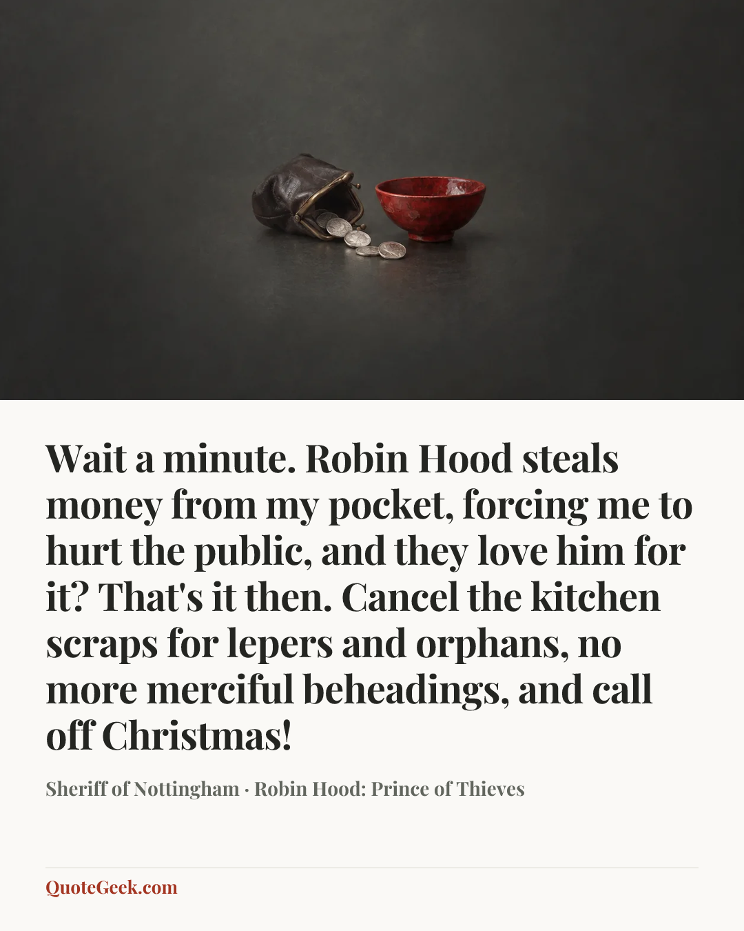 “Wait a minute. Robin Hood steals money from my pocket, forcing me to hurt the public, and they love him for it? That's it then. Cancel the kitchen scraps for lepers and orphans, no more merciful beheadings, and call off Christmas!” — Sheriff of Nottingham · Robin Hood: Prince of Thieves. Illustrated QuoteGeek card.