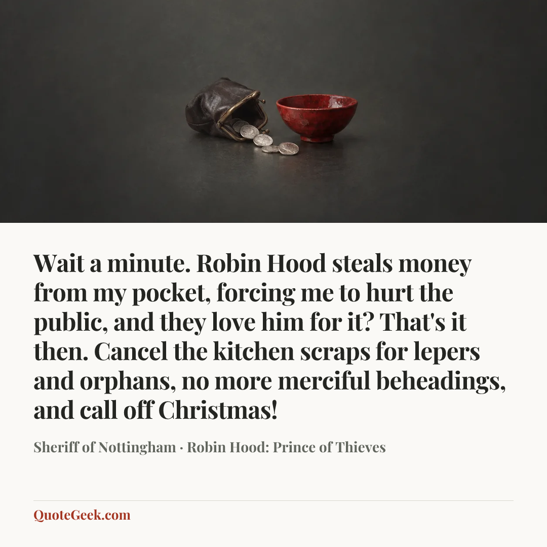 “Wait a minute. Robin Hood steals money from my pocket, forcing me to hurt the public, and they love him for it? That's it then. Cancel the kitchen scraps for lepers and orphans, no more merciful beheadings, and call off Christmas!” — Sheriff of Nottingham · Robin Hood: Prince of Thieves. Illustrated QuoteGeek card.