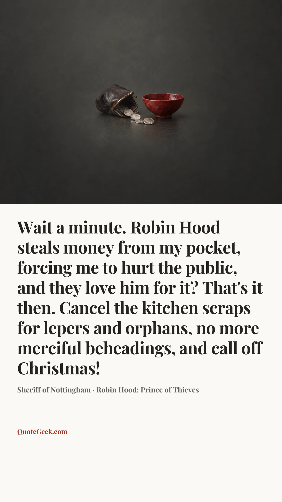 “Wait a minute. Robin Hood steals money from my pocket, forcing me to hurt the public, and they love him for it? That's it then. Cancel the kitchen scraps for lepers and orphans, no more merciful beheadings, and call off Christmas!” — Sheriff of Nottingham · Robin Hood: Prince of Thieves. Illustrated QuoteGeek card.