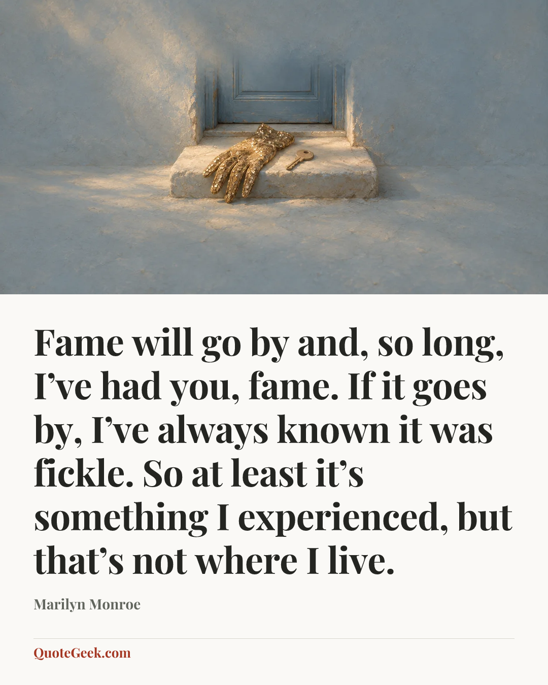 “Fame will go by and, so long, I’ve had you, fame. If it goes by, I’ve always known it was fickle. So at least it’s something I experienced, but that’s not where I live.” — Marilyn Monroe. Illustrated QuoteGeek card.