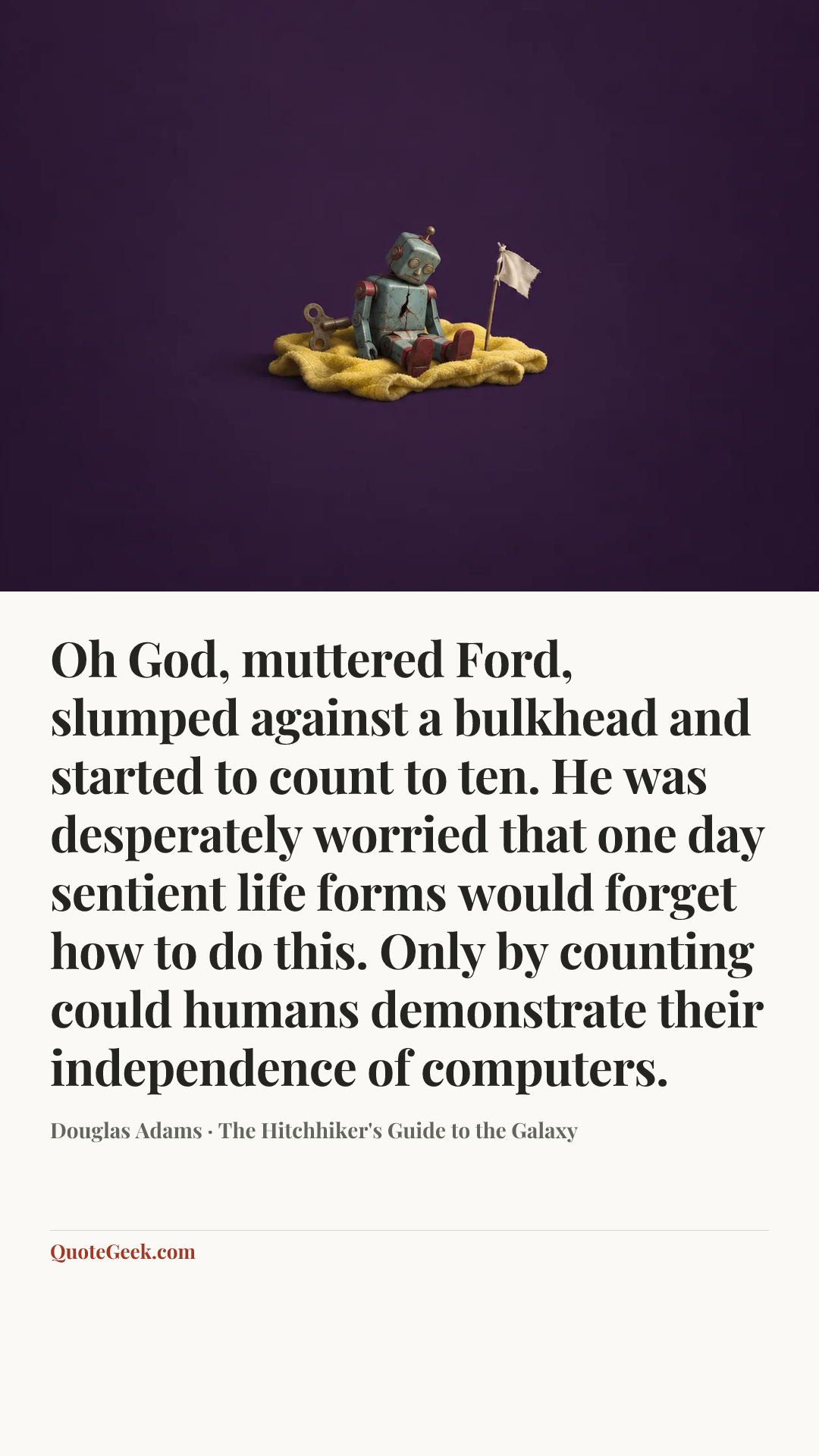 “Oh God, muttered Ford, slumped against a bulkhead and started to count to ten. He was desperately worried that one day sentient life forms would forget how to do this. Only by counting could humans demonstrate their independence of computers.” — Douglas Adams · The Hitchhiker's Guide to the Galaxy. Illustrated QuoteGeek card.