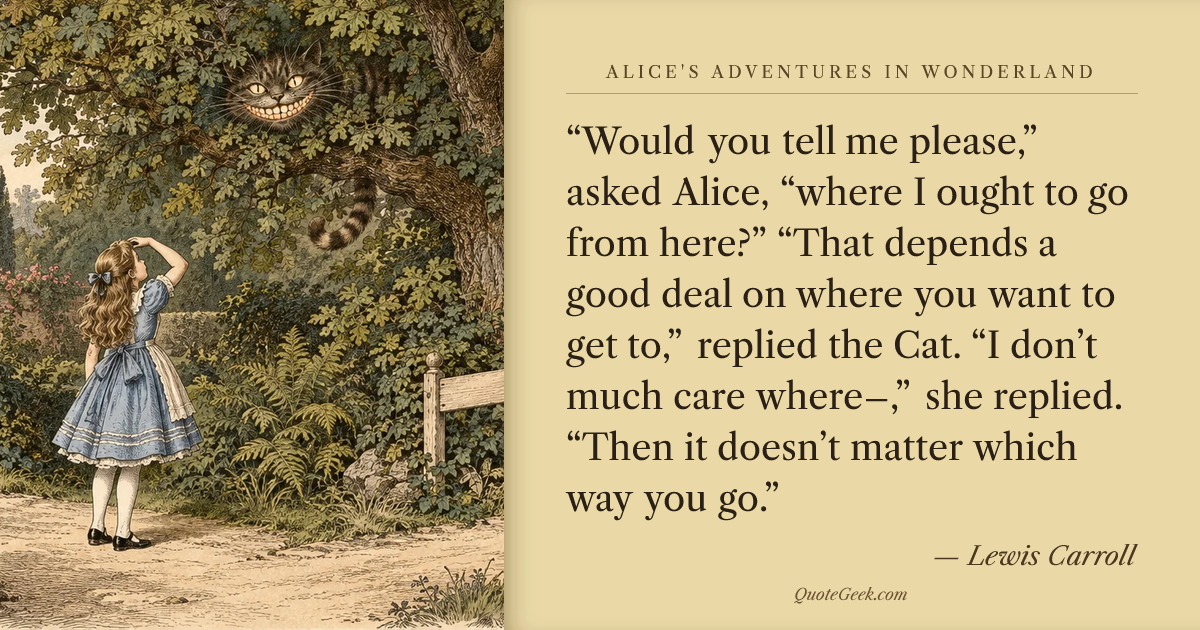 ““Would you tell me please,” asked Alice, “where I ought to go from here?”
“That depends a good deal on where you want to get to,” replied the Cat.
“I don’t much care where–,” she replied.
“Then it doesn’t matter which way you go.”” — Lewis Carroll · Alice's Adventures in Wonderland. Illustrated QuoteGeek card.