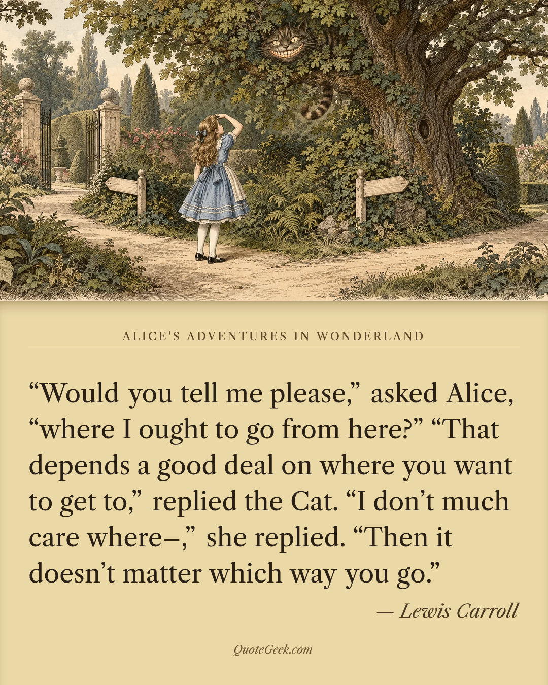 ““Would you tell me please,” asked Alice, “where I ought to go from here?”
“That depends a good deal on where you want to get to,” replied the Cat.
“I don’t much care where–,” she replied.
“Then it doesn’t matter which way you go.”” — Lewis Carroll · Alice's Adventures in Wonderland. Illustrated QuoteGeek card.
