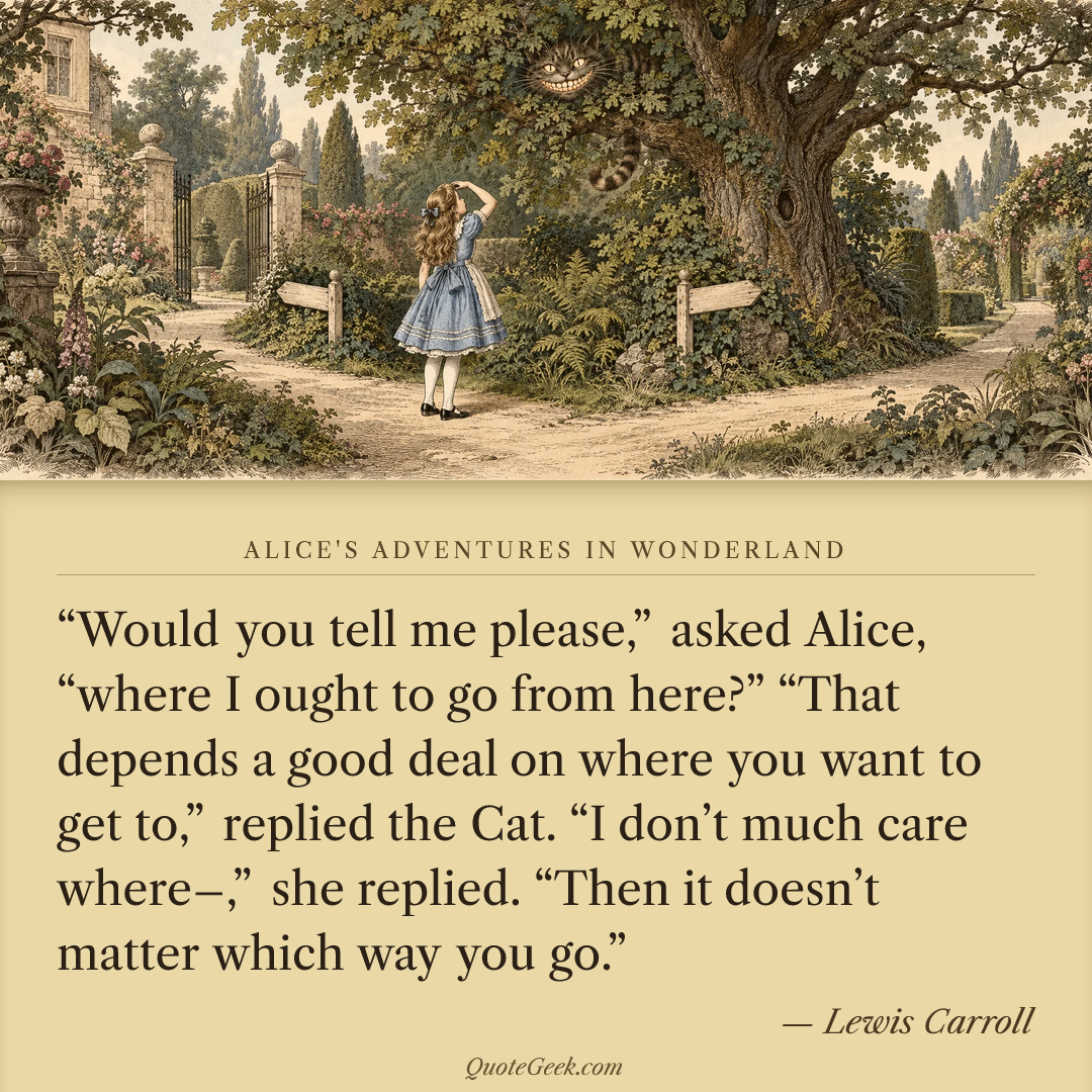 ““Would you tell me please,” asked Alice, “where I ought to go from here?”
“That depends a good deal on where you want to get to,” replied the Cat.
“I don’t much care where–,” she replied.
“Then it doesn’t matter which way you go.”” — Lewis Carroll · Alice's Adventures in Wonderland. Illustrated QuoteGeek card.