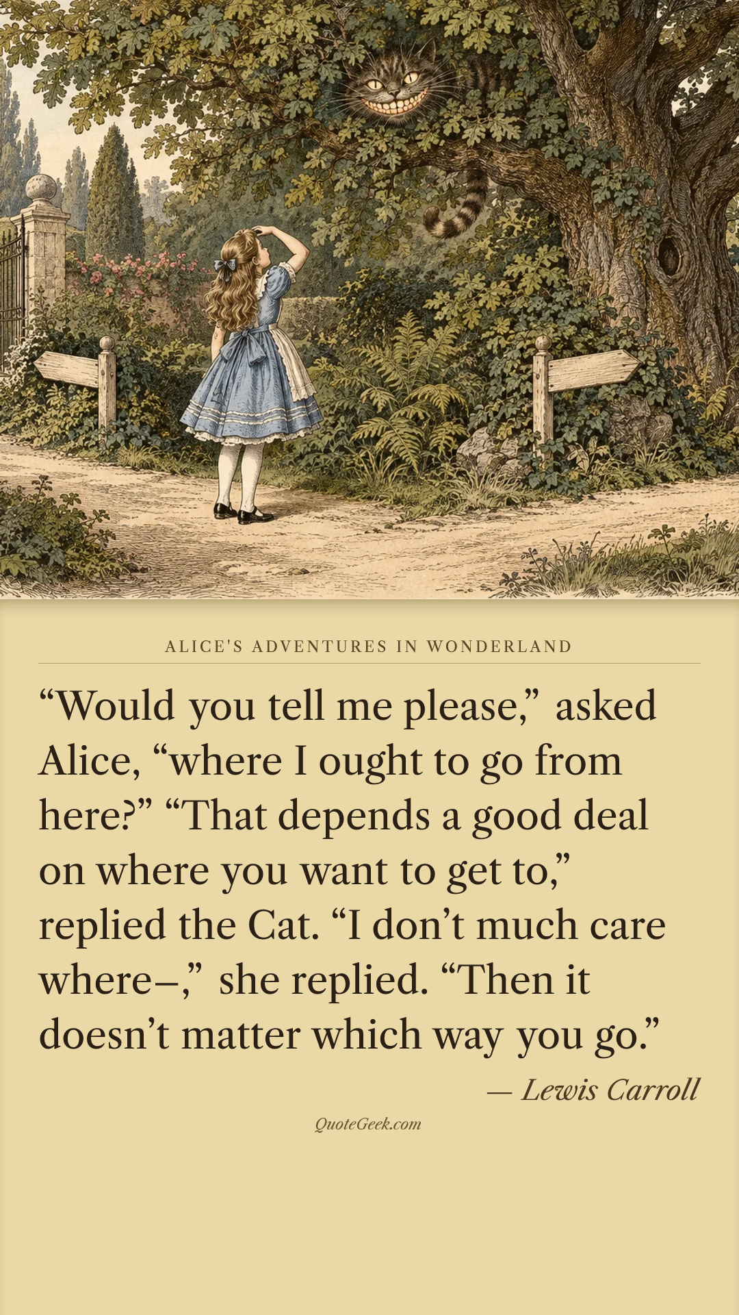 ““Would you tell me please,” asked Alice, “where I ought to go from here?”
“That depends a good deal on where you want to get to,” replied the Cat.
“I don’t much care where–,” she replied.
“Then it doesn’t matter which way you go.”” — Lewis Carroll · Alice's Adventures in Wonderland. Illustrated QuoteGeek card.