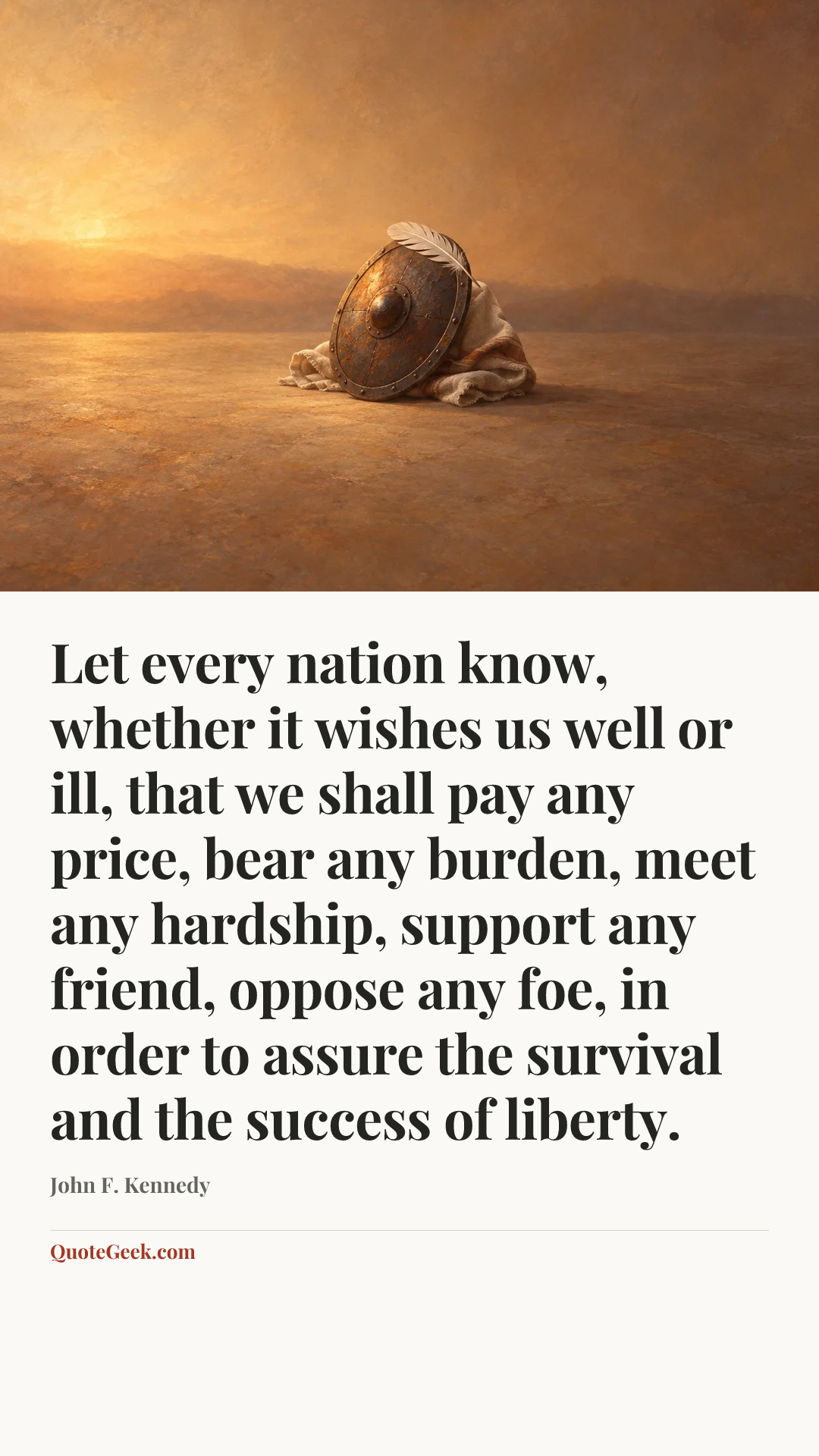 “Let every nation know, whether it wishes us well or ill, that we shall pay any price, bear any burden, meet any hardship, support any friend, oppose any foe, in order to assure the survival and the success of liberty.” — John F. Kennedy. Illustrated QuoteGeek card.