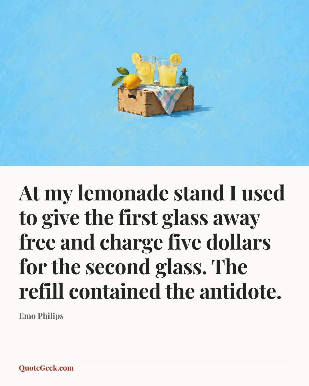 “At my lemonade stand I used to give the first glass away free and charge five dollars for the second glass. The refill contained the antidote.” — Emo Philips. Illustrated QuoteGeek card.