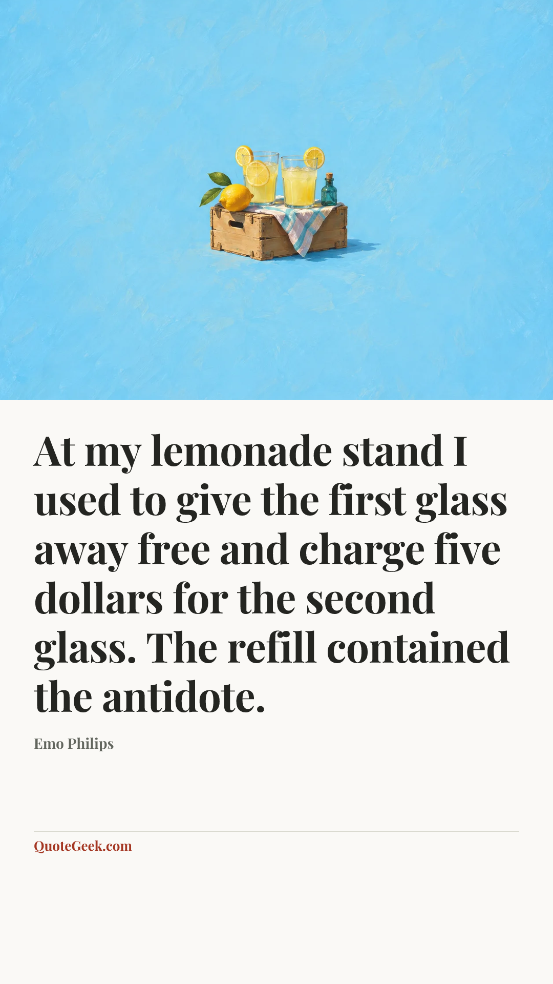 “At my lemonade stand I used to give the first glass away free and charge five dollars for the second glass. The refill contained the antidote.” — Emo Philips. Illustrated QuoteGeek card.