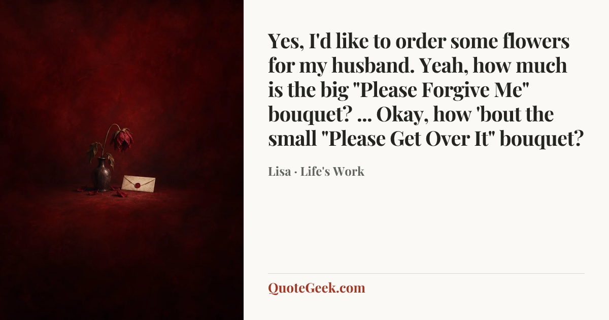 “Yes, I'd like to order some flowers for my husband. Yeah, how much is the big "Please Forgive Me" bouquet? ... Okay, how 'bout the small "Please Get Over It" bouquet?” — Lisa · Life's Work. Illustrated QuoteGeek card.
