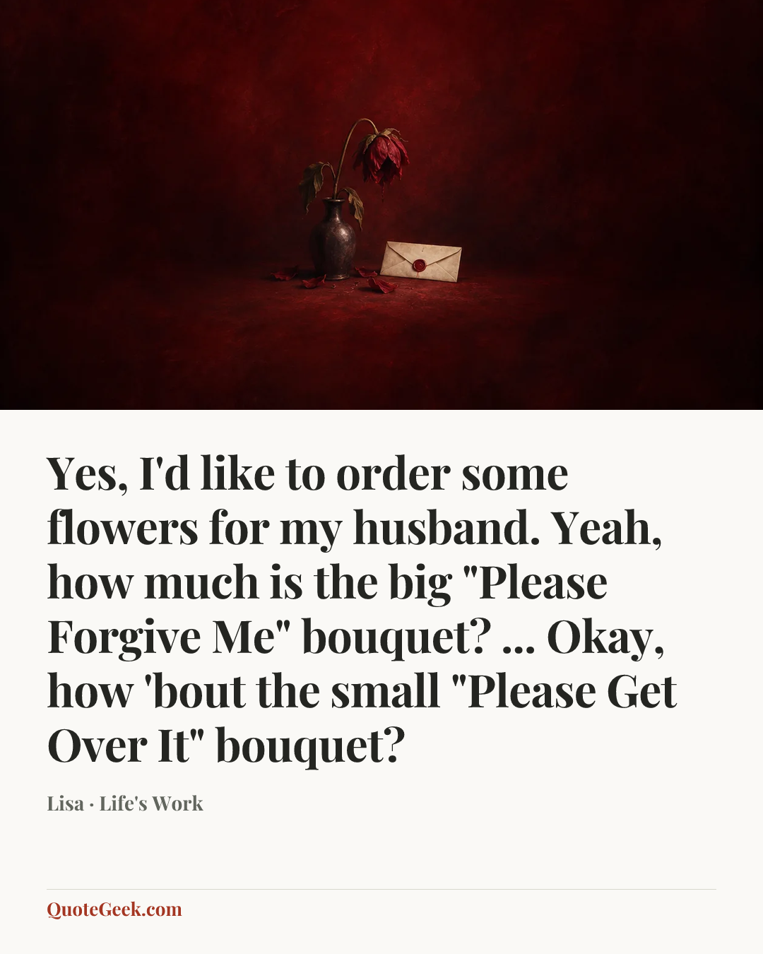 “Yes, I'd like to order some flowers for my husband. Yeah, how much is the big "Please Forgive Me" bouquet? ... Okay, how 'bout the small "Please Get Over It" bouquet?” — Lisa · Life's Work. Illustrated QuoteGeek card.