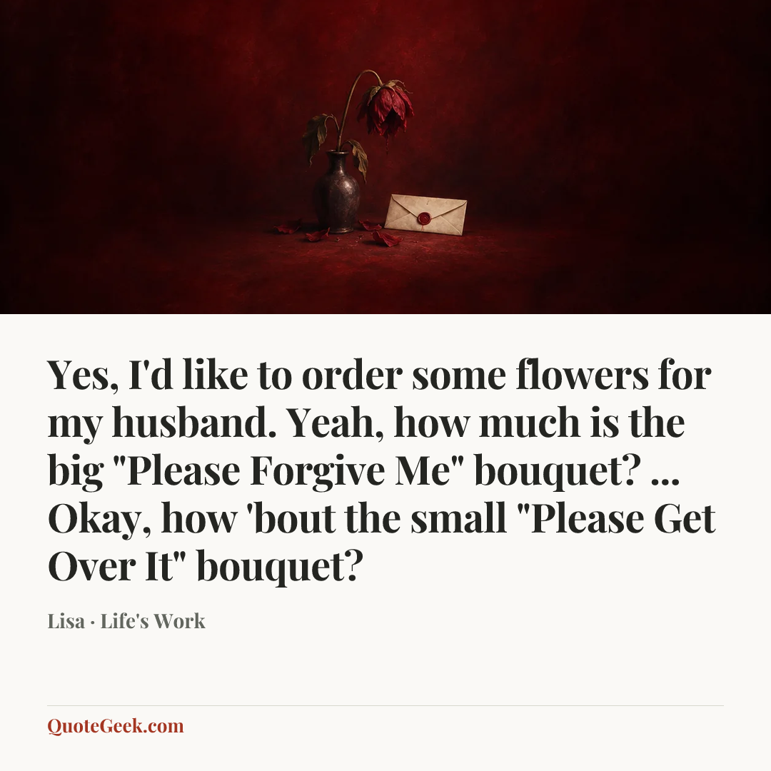 “Yes, I'd like to order some flowers for my husband. Yeah, how much is the big "Please Forgive Me" bouquet? ... Okay, how 'bout the small "Please Get Over It" bouquet?” — Lisa · Life's Work. Illustrated QuoteGeek card.