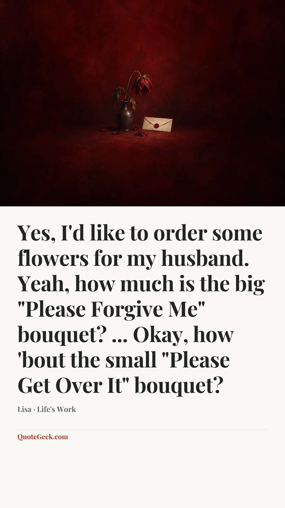 “Yes, I'd like to order some flowers for my husband. Yeah, how much is the big "Please Forgive Me" bouquet? ... Okay, how 'bout the small "Please Get Over It" bouquet?” — Lisa · Life's Work. Illustrated QuoteGeek card.
