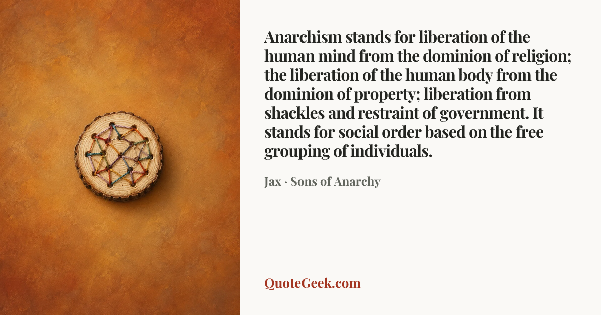 “Anarchism stands for liberation of the human mind from the dominion of religion; the liberation of the human body from the dominion of property; liberation from shackles and restraint of government. It stands for social order based on the free grouping of individuals.” — Jax · Sons of Anarchy. Illustrated QuoteGeek card.